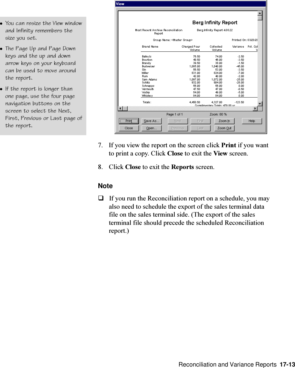  Reconciliation and Variance Reports  17-137. If you view the report on the screen click Print if you wantto print a copy. Click Close to exit the View screen.8. Click Close to exit the Reports screen.NoteqIf you run the Reconciliation report on a schedule, you mayalso need to schedule the export of the sales terminal datafile on the sales terminal side. (The export of the salesterminal file should precede the scheduled Reconciliationreport.)lYou can resize the View windowand Infinity remembers thesize you set.lThe Page Up and Page Downkeys and the up and downarrow keys on your keyboardcan be used to move aroundthe report.lIf the report is longer thanone page, use the four pagenavigation buttons on thescreen to select the Next,First, Previous or Last page ofthe report.