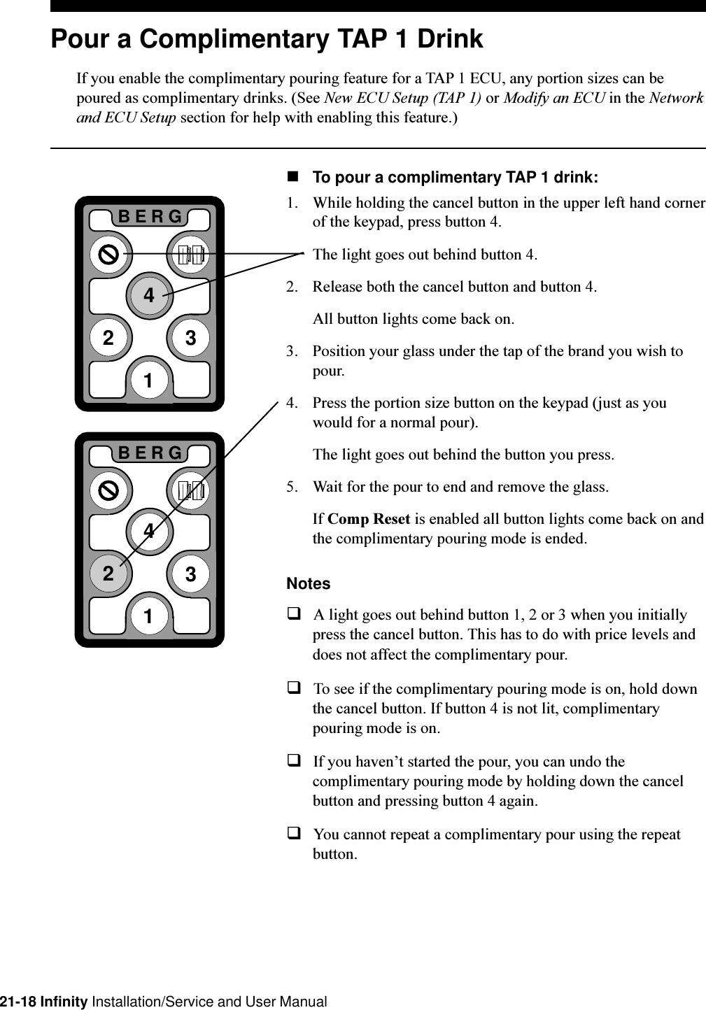 21-18 Infinity Installation/Service and User ManualPour a Complimentary TAP 1 DrinkIf you enable the complimentary pouring feature for a TAP 1 ECU, any portion sizes can bepoured as complimentary drinks. (See New ECU Setup (TAP 1) or Modify an ECU in the Networkand ECU Setup section for help with enabling this feature.)nTo pour a complimentary TAP 1 drink:1. While holding the cancel button in the upper left hand cornerof the keypad, press button 4.The light goes out behind button 4.2. Release both the cancel button and button 4.All button lights come back on.3. Position your glass under the tap of the brand you wish topour.4. Press the portion size button on the keypad (just as youwould for a normal pour).The light goes out behind the button you press.5. Wait for the pour to end and remove the glass.If Comp Reset is enabled all button lights come back on andthe complimentary pouring mode is ended.NotesqA light goes out behind button 1, 2 or 3 when you initiallypress the cancel button. This has to do with price levels anddoes not affect the complimentary pour.qTo see if the complimentary pouring mode is on, hold downthe cancel button. If button 4 is not lit, complimentarypouring mode is on.qIf you havent started the pour, you can undo thecomplimentary pouring mode by holding down the cancelbutton and pressing button 4 again.qYou cannot repeat a complimentary pour using the repeatbutton.2BERG3412BERG341