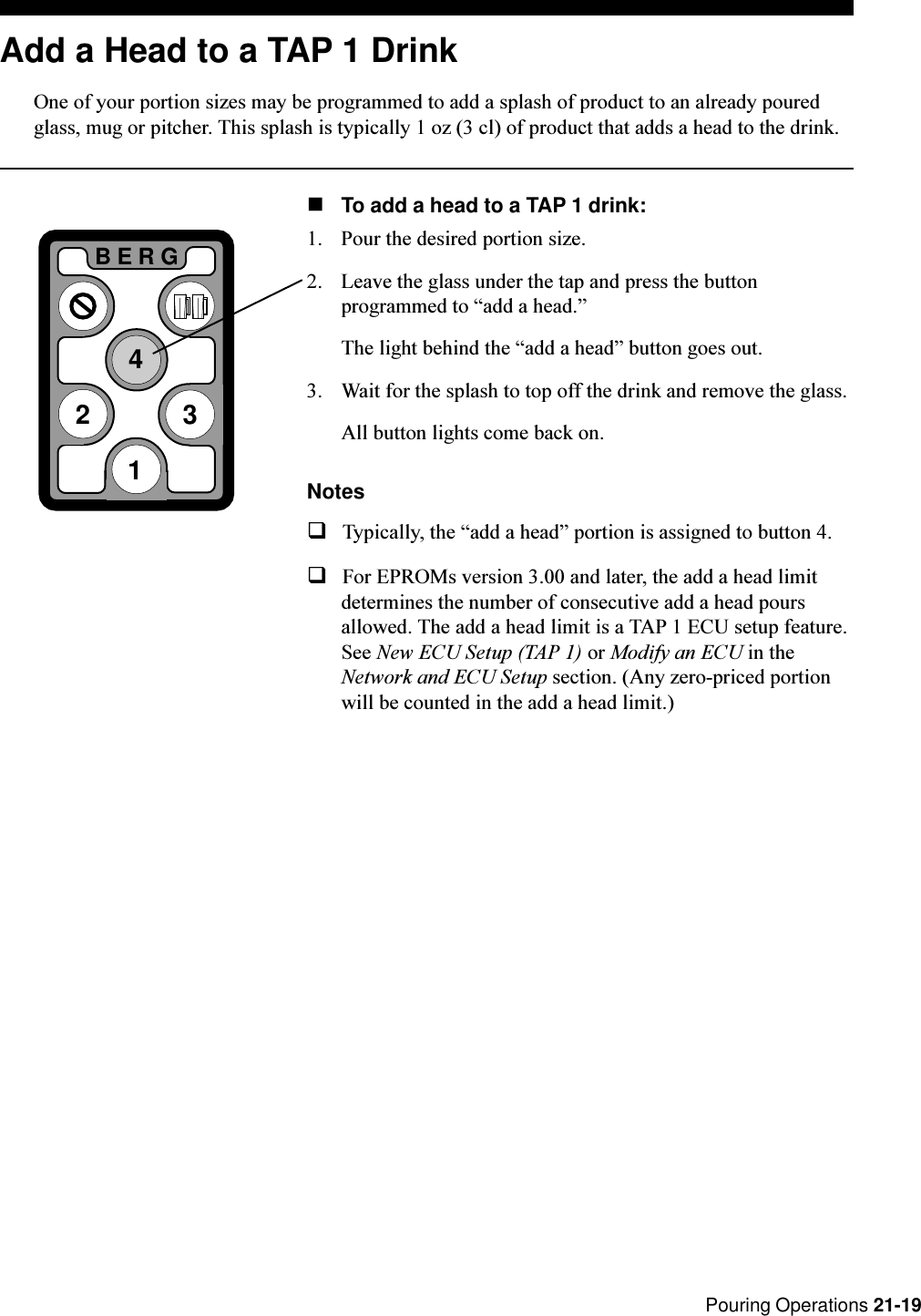  Pouring Operations 21-19Add a Head to a TAP 1 DrinkOne of your portion sizes may be programmed to add a splash of product to an already pouredglass, mug or pitcher. This splash is typically 1 oz (3 cl) of product that adds a head to the drink.nTo add a head to a TAP 1 drink:1. Pour the desired portion size.2. Leave the glass under the tap and press the buttonprogrammed to add a head.The light behind the add a head button goes out.3. Wait for the splash to top off the drink and remove the glass.All button lights come back on.NotesqTypically, the add a head portion is assigned to button 4.qFor EPROMs version 3.00 and later, the add a head limitdetermines the number of consecutive add a head poursallowed. The add a head limit is a TAP 1 ECU setup feature.See New ECU Setup (TAP 1) or Modify an ECU in theNetwork and ECU Setup section. (Any zero-priced portionwill be counted in the add a head limit.)2BERG341