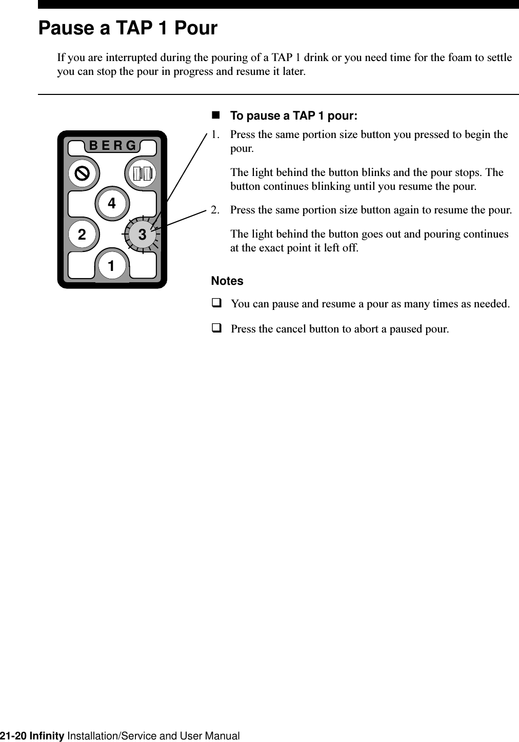 21-20 Infinity Installation/Service and User ManualPause a TAP 1 PourIf you are interrupted during the pouring of a TAP 1 drink or you need time for the foam to settleyou can stop the pour in progress and resume it later.nTo pause a TAP 1 pour:1. Press the same portion size button you pressed to begin thepour.The light behind the button blinks and the pour stops. Thebutton continues blinking until you resume the pour.2. Press the same portion size button again to resume the pour.The light behind the button goes out and pouring continuesat the exact point it left off.NotesqYou can pause and resume a pour as many times as needed.qPress the cancel button to abort a paused pour.2BERG413