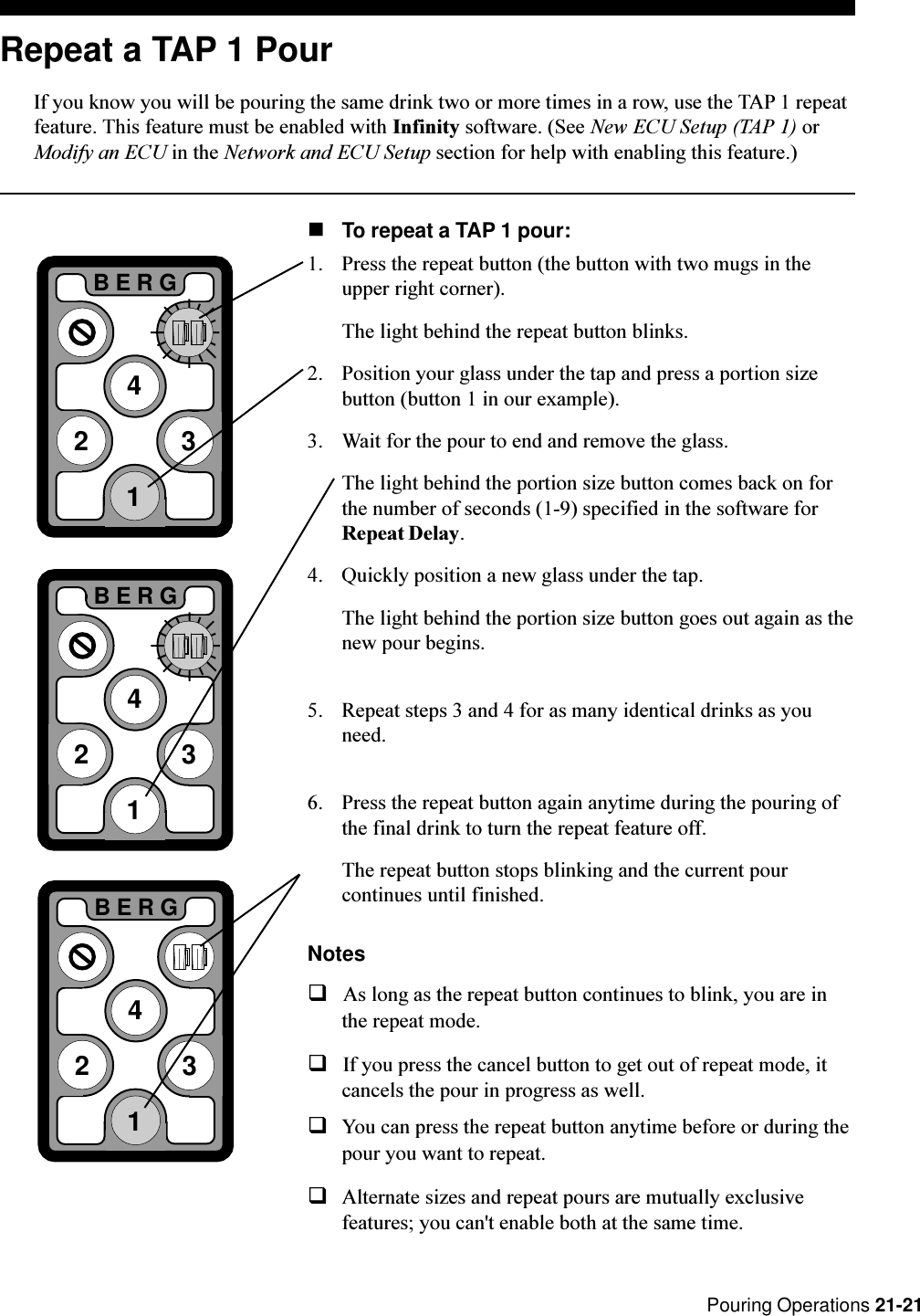  Pouring Operations 21-21Repeat a TAP 1 PourIf you know you will be pouring the same drink two or more times in a row, use the TAP 1 repeatfeature. This feature must be enabled with Infinity software. (See New ECU Setup (TAP 1) orModify an ECU in the Network and ECU Setup section for help with enabling this feature.)nTo repeat a TAP 1 pour:1. Press the repeat button (the button with two mugs in theupper right corner).The light behind the repeat button blinks.2. Position your glass under the tap and press a portion sizebutton (button 1 in our example).3. Wait for the pour to end and remove the glass.The light behind the portion size button comes back on forthe number of seconds (1-9) specified in the software forRepeat Delay.4. Quickly position a new glass under the tap.The light behind the portion size button goes out again as thenew pour begins.5. Repeat steps 3 and 4 for as many identical drinks as youneed.6. Press the repeat button again anytime during the pouring ofthe final drink to turn the repeat feature off.The repeat button stops blinking and the current pourcontinues until finished.NotesqAs long as the repeat button continues to blink, you are inthe repeat mode.qIf you press the cancel button to get out of repeat mode, itcancels the pour in progress as well.qYou can press the repeat button anytime before or during thepour you want to repeat.qAlternate sizes and repeat pours are mutually exclusivefeatures; you can&apos;t enable both at the same time.2BERG3412BERG3412BERG341