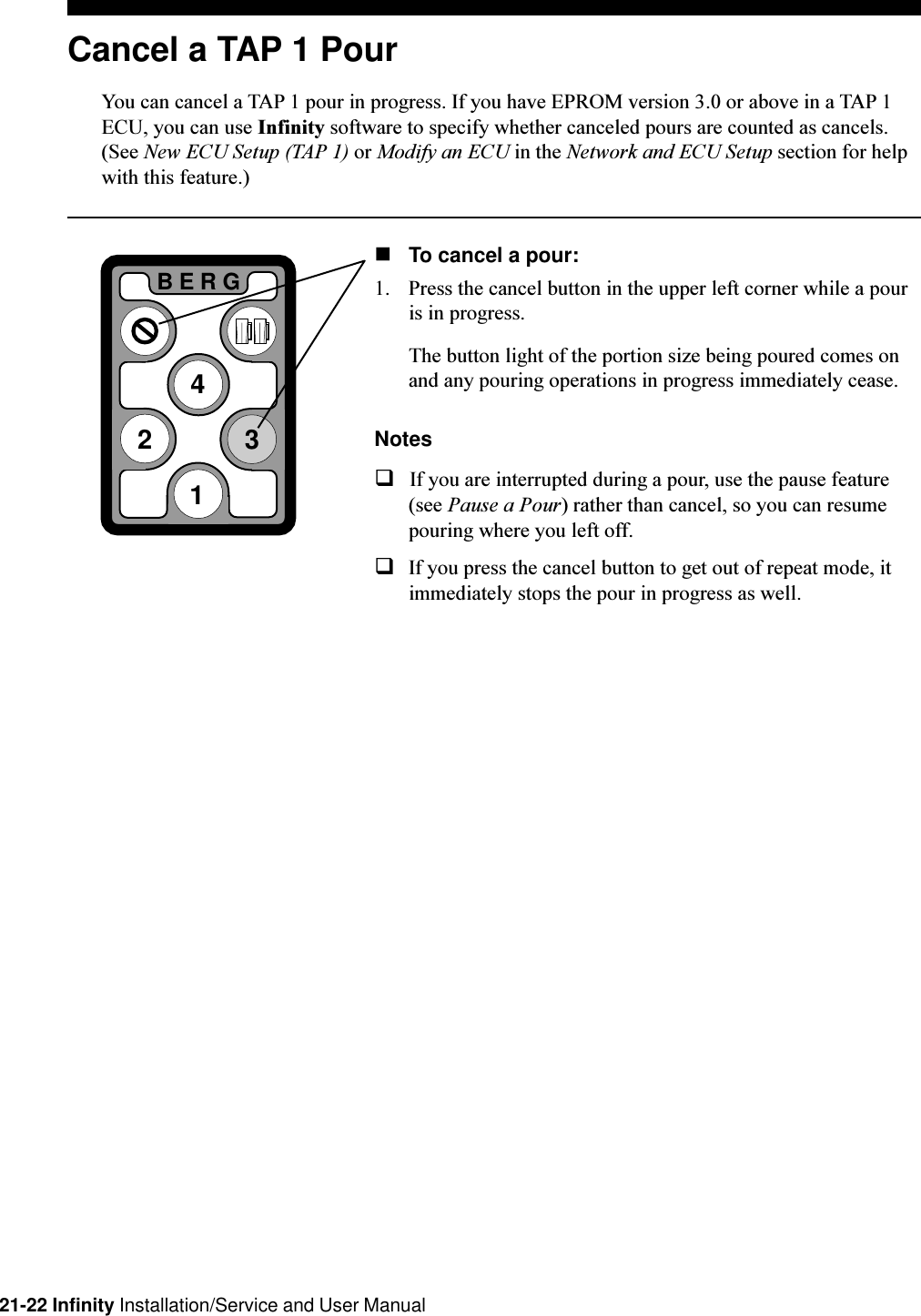 21-22 Infinity Installation/Service and User Manual2BERG341Cancel a TAP 1 PourYou can cancel a TAP 1 pour in progress. If you have EPROM version 3.0 or above in a TAP 1ECU, you can use Infinity software to specify whether canceled pours are counted as cancels.(See New ECU Setup (TAP 1) or Modify an ECU in the Network and ECU Setup section for helpwith this feature.)nTo cancel a pour:1. Press the cancel button in the upper left corner while a pouris in progress.The button light of the portion size being poured comes onand any pouring operations in progress immediately cease.NotesqIf you are interrupted during a pour, use the pause feature(see Pause a Pour) rather than cancel, so you can resumepouring where you left off.qIf you press the cancel button to get out of repeat mode, itimmediately stops the pour in progress as well.