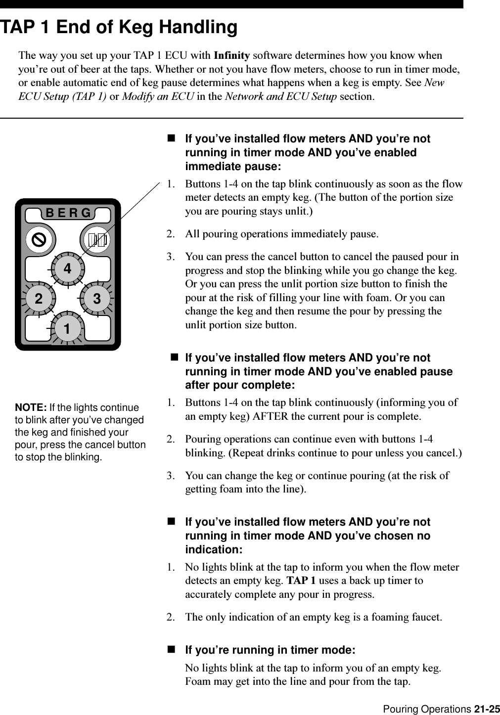  Pouring Operations 21-25BERG1243NOTE: If the lights continueto blink after you’ve changedthe keg and finished yourpour, press the cancel buttonto stop the blinking.TAP 1 End of Keg HandlingThe way you set up your TAP 1 ECU with Infinity software determines how you know whenyoure out of beer at the taps. Whether or not you have flow meters, choose to run in timer mode,or enable automatic end of keg pause determines what happens when a keg is empty. See NewECU Setup (TAP 1) or Modify an ECU in the Network and ECU Setup section.nIf you’ve installed flow meters AND you’re notrunning in timer mode AND you’ve enabledimmediate pause:1. Buttons 1-4 on the tap blink continuously as soon as the flowmeter detects an empty keg. (The button of the portion sizeyou are pouring stays unlit.)2. All pouring operations immediately pause.3. You can press the cancel button to cancel the paused pour inprogress and stop the blinking while you go change the keg.Or you can press the unlit portion size button to finish thepour at the risk of filling your line with foam. Or you canchange the keg and then resume the pour by pressing theunlit portion size button. nIf you’ve installed flow meters AND you’re notrunning in timer mode AND you’ve enabled pauseafter pour complete:1. Buttons 1-4 on the tap blink continuously (informing you ofan empty keg) AFTER the current pour is complete.2. Pouring operations can continue even with buttons 1-4blinking. (Repeat drinks continue to pour unless you cancel.)3. You can change the keg or continue pouring (at the risk ofgetting foam into the line).nIf you’ve installed flow meters AND you’re notrunning in timer mode AND you’ve chosen noindication:1. No lights blink at the tap to inform you when the flow meterdetects an empty keg. TAP 1 uses a back up timer toaccurately complete any pour in progress.2. The only indication of an empty keg is a foaming faucet.nIf you’re running in timer mode:No lights blink at the tap to inform you of an empty keg.Foam may get into the line and pour from the tap.