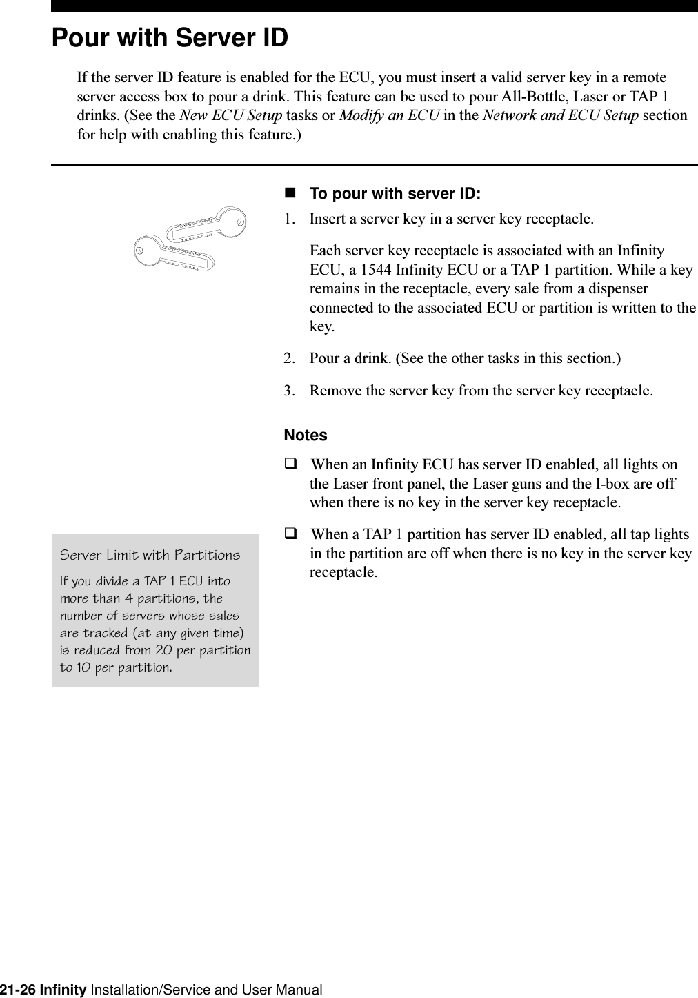 21-26 Infinity Installation/Service and User ManualPour with Server IDIf the server ID feature is enabled for the ECU, you must insert a valid server key in a remoteserver access box to pour a drink. This feature can be used to pour All-Bottle, Laser or TAP 1drinks. (See the New ECU Setup tasks or Modify an ECU in the Network and ECU Setup sectionfor help with enabling this feature.)nTo pour with server ID:1. Insert a server key in a server key receptacle.Each server key receptacle is associated with an InfinityECU, a 1544 Infinity ECU or a TAP 1 partition. While a keyremains in the receptacle, every sale from a dispenserconnected to the associated ECU or partition is written to thekey.2. Pour a drink. (See the other tasks in this section.)3. Remove the server key from the server key receptacle.NotesqWhen an Infinity ECU has server ID enabled, all lights onthe Laser front panel, the Laser guns and the I-box are offwhen there is no key in the server key receptacle.qWhen a TAP 1 partition has server ID enabled, all tap lightsin the partition are off when there is no key in the server keyreceptacle.Server Limit with PartitionsIf you divide a TAP 1 ECU intomore than 4 partitions, thenumber of servers whose salesare tracked (at any given time)is reduced from 20 per partitionto 10 per partition.
