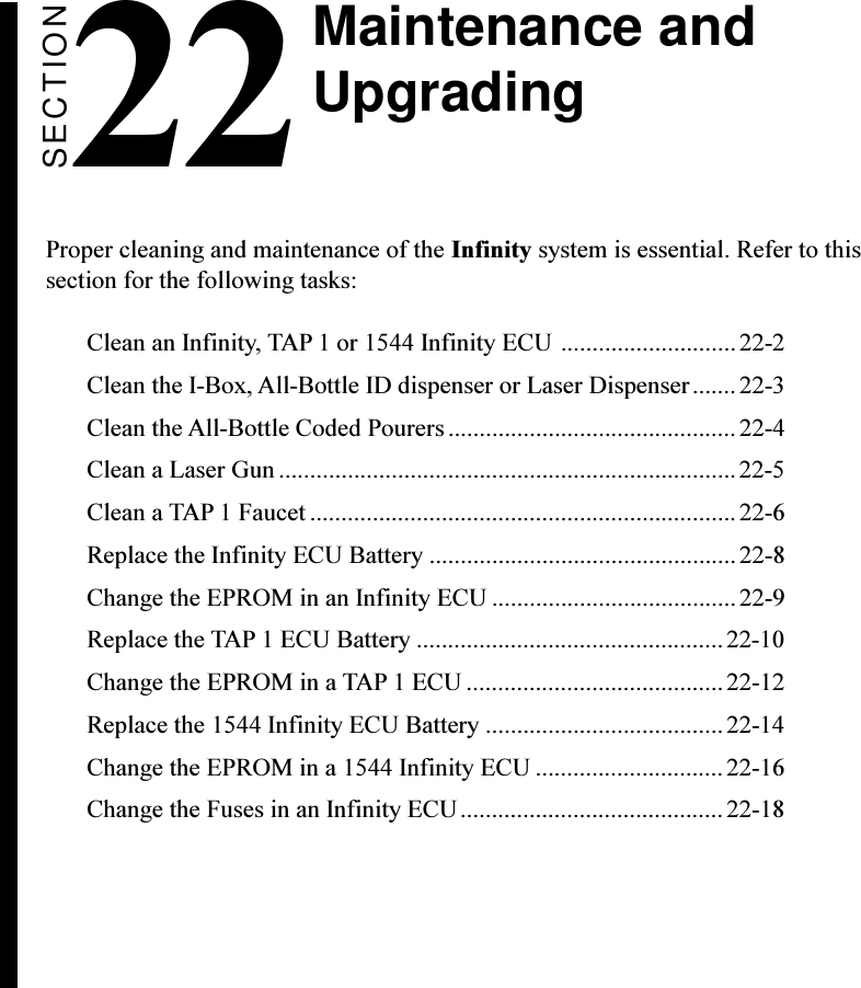 SECTION22Proper cleaning and maintenance of the Infinity system is essential. Refer to thissection for the following tasks:Clean an Infinity, TAP 1 or 1544 Infinity ECU ............................ 22-2Clean the I-Box, All-Bottle ID dispenser or Laser Dispenser.......22-3Clean the All-Bottle Coded Pourers..............................................22-4Clean a Laser Gun .........................................................................22-5Clean a TAP 1 Faucet .................................................................... 22-6Replace the Infinity ECU Battery .................................................22-8Change the EPROM in an Infinity ECU .......................................22-9Replace the TAP 1 ECU Battery .................................................22-10Change the EPROM in a TAP 1 ECU .........................................22-12Replace the 1544 Infinity ECU Battery ......................................22-14Change the EPROM in a 1544 Infinity ECU .............................. 22-16Change the Fuses in an Infinity ECU..........................................22-18Maintenance andUpgrading