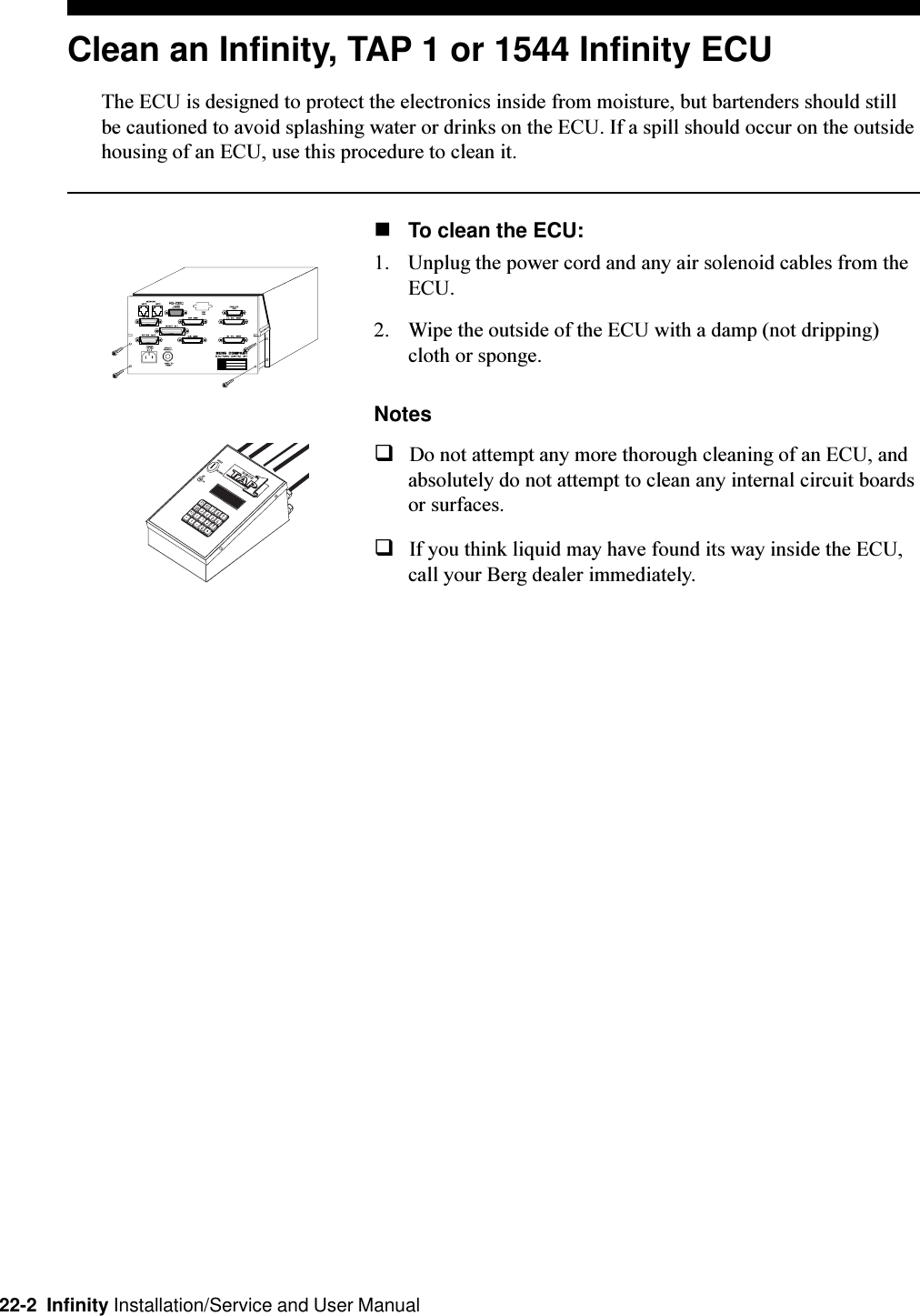 22-2  Infinity Installation/Service and User ManualClean an Infinity, TAP 1 or 1544 Infinity ECUThe ECU is designed to protect the electronics inside from moisture, but bartenders should stillbe cautioned to avoid splashing water or drinks on the ECU. If a spill should occur on the outsidehousing of an ECU, use this procedure to clean it.nTo clean the ECU:1. Unplug the power cord and any air solenoid cables from theECU.2. Wipe the outside of the ECU with a damp (not dripping)cloth or sponge.NotesqDo not attempt any more thorough cleaning of an ECU, andabsolutely do not attempt to clean any internal circuit boardsor surfaces.qIf you think liquid may have found its way inside the ECU,call your Berg dealer immediately.