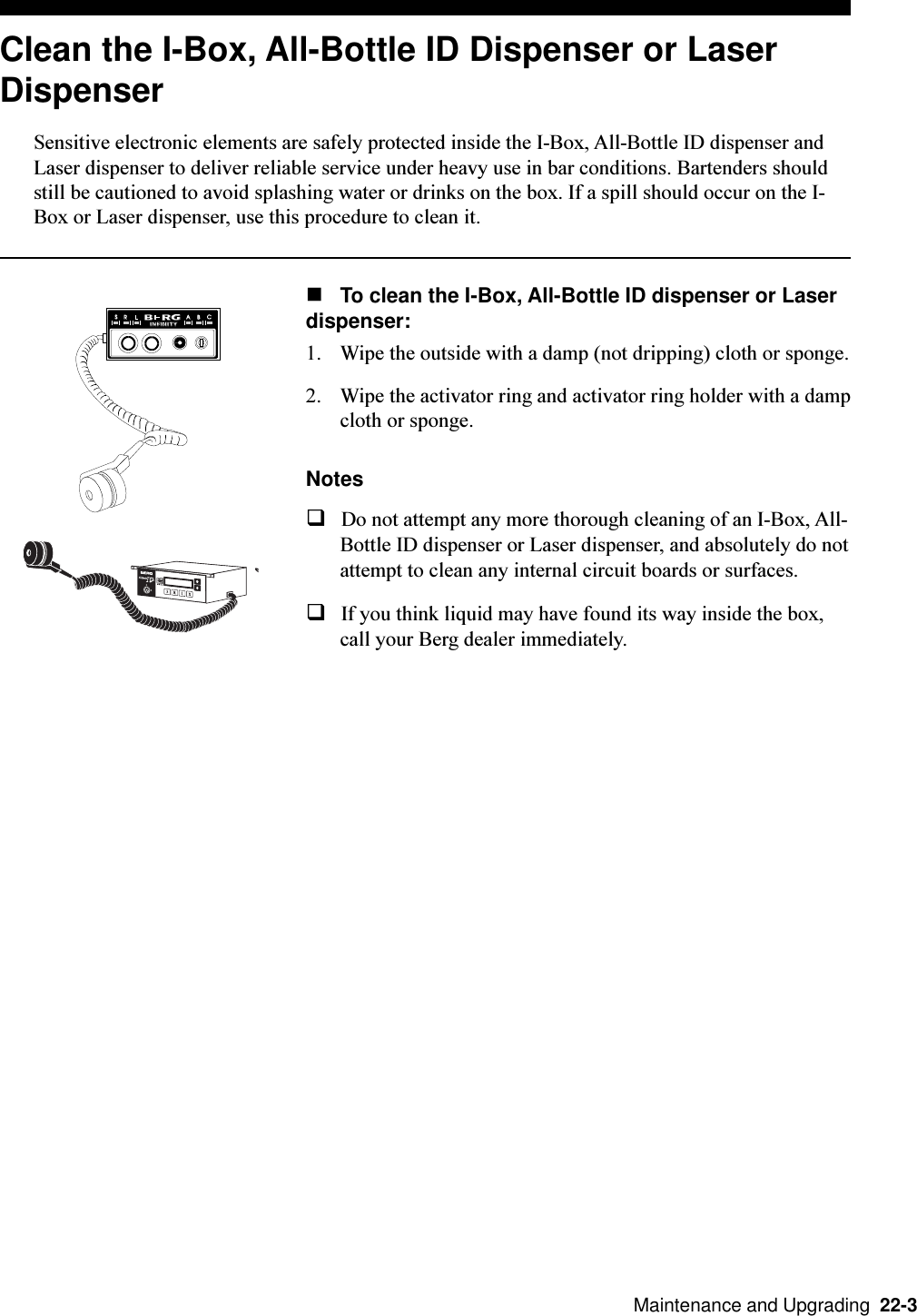   Maintenance and Upgrading  22-3Clean the I-Box, All-Bottle ID Dispenser or LaserDispenserSensitive electronic elements are safely protected inside the I-Box, All-Bottle ID dispenser andLaser dispenser to deliver reliable service under heavy use in bar conditions. Bartenders shouldstill be cautioned to avoid splashing water or drinks on the box. If a spill should occur on the I-Box or Laser dispenser, use this procedure to clean it.nTo clean the I-Box, All-Bottle ID dispenser or Laserdispenser:1. Wipe the outside with a damp (not dripping) cloth or sponge.2. Wipe the activator ring and activator ring holder with a dampcloth or sponge.NotesqDo not attempt any more thorough cleaning of an I-Box, All-Bottle ID dispenser or Laser dispenser, and absolutely do notattempt to clean any internal circuit boards or surfaces.qIf you think liquid may have found its way inside the box,call your Berg dealer immediately.