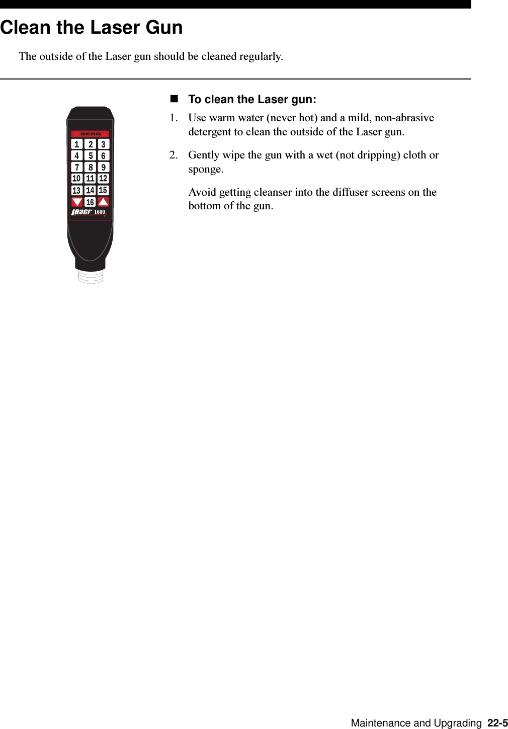   Maintenance and Upgrading  22-5Clean the Laser GunThe outside of the Laser gun should be cleaned regularly.nTo clean the Laser gun:1. Use warm water (never hot) and a mild, non-abrasivedetergent to clean the outside of the Laser gun.2. Gently wipe the gun with a wet (not dripping) cloth orsponge.Avoid getting cleanser into the diffuser screens on thebottom of the gun.T.M.by