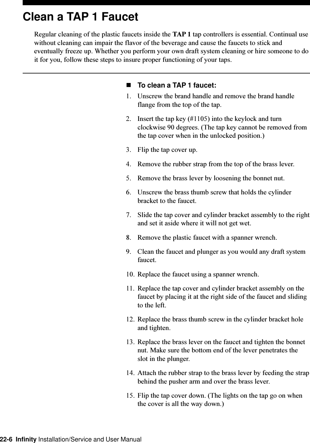 22-6  Infinity Installation/Service and User ManualClean a TAP 1 FaucetRegular cleaning of the plastic faucets inside the TAP 1 tap controllers is essential. Continual usewithout cleaning can impair the flavor of the beverage and cause the faucets to stick andeventually freeze up. Whether you perform your own draft system cleaning or hire someone to doit for you, follow these steps to insure proper functioning of your taps.nTo clean a TAP 1 faucet:1. Unscrew the brand handle and remove the brand handleflange from the top of the tap.2. Insert the tap key (#1105) into the keylock and turnclockwise 90 degrees. (The tap key cannot be removed fromthe tap cover when in the unlocked position.)3. Flip the tap cover up.4. Remove the rubber strap from the top of the brass lever.5. Remove the brass lever by loosening the bonnet nut.6. Unscrew the brass thumb screw that holds the cylinderbracket to the faucet.7. Slide the tap cover and cylinder bracket assembly to the rightand set it aside where it will not get wet.8. Remove the plastic faucet with a spanner wrench.9. Clean the faucet and plunger as you would any draft systemfaucet.10. Replace the faucet using a spanner wrench.11. Replace the tap cover and cylinder bracket assembly on thefaucet by placing it at the right side of the faucet and slidingto the left.12. Replace the brass thumb screw in the cylinder bracket holeand tighten.13. Replace the brass lever on the faucet and tighten the bonnetnut. Make sure the bottom end of the lever penetrates theslot in the plunger.14. Attach the rubber strap to the brass lever by feeding the strapbehind the pusher arm and over the brass lever.15. Flip the tap cover down. (The lights on the tap go on whenthe cover is all the way down.)