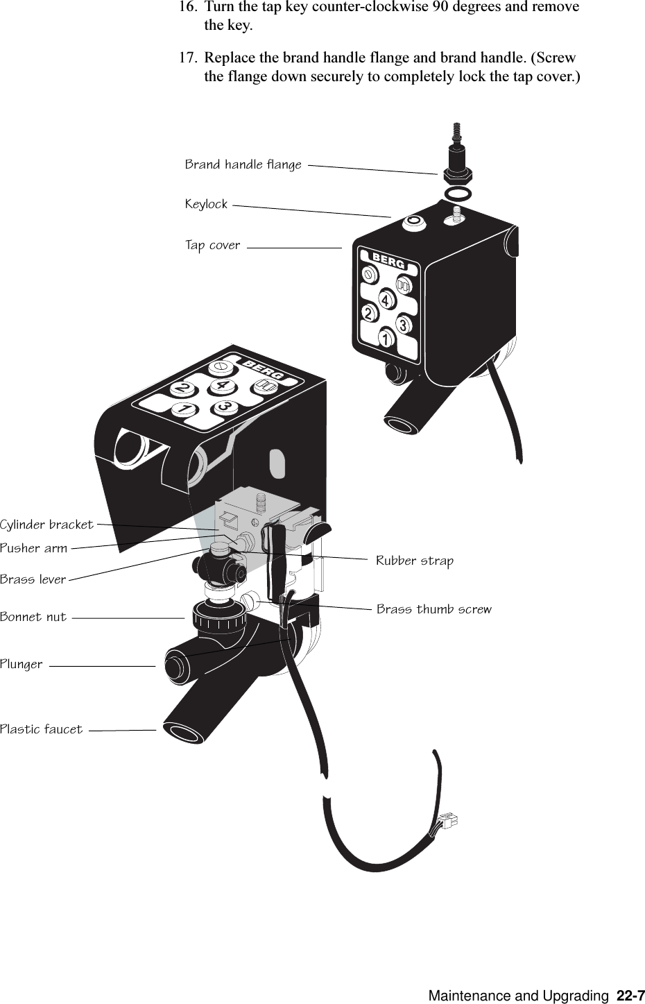   Maintenance and Upgrading  22-716. Turn the tap key counter-clockwise 90 degrees and removethe key.17. Replace the brand handle flange and brand handle. (Screwthe flange down securely to completely lock the tap cover.)Brand handle flangeKeylockTap coverCylinder bracketBrass leverPusher armBonnet nutPlungerPlastic faucetBrass thumb screwRubber strap