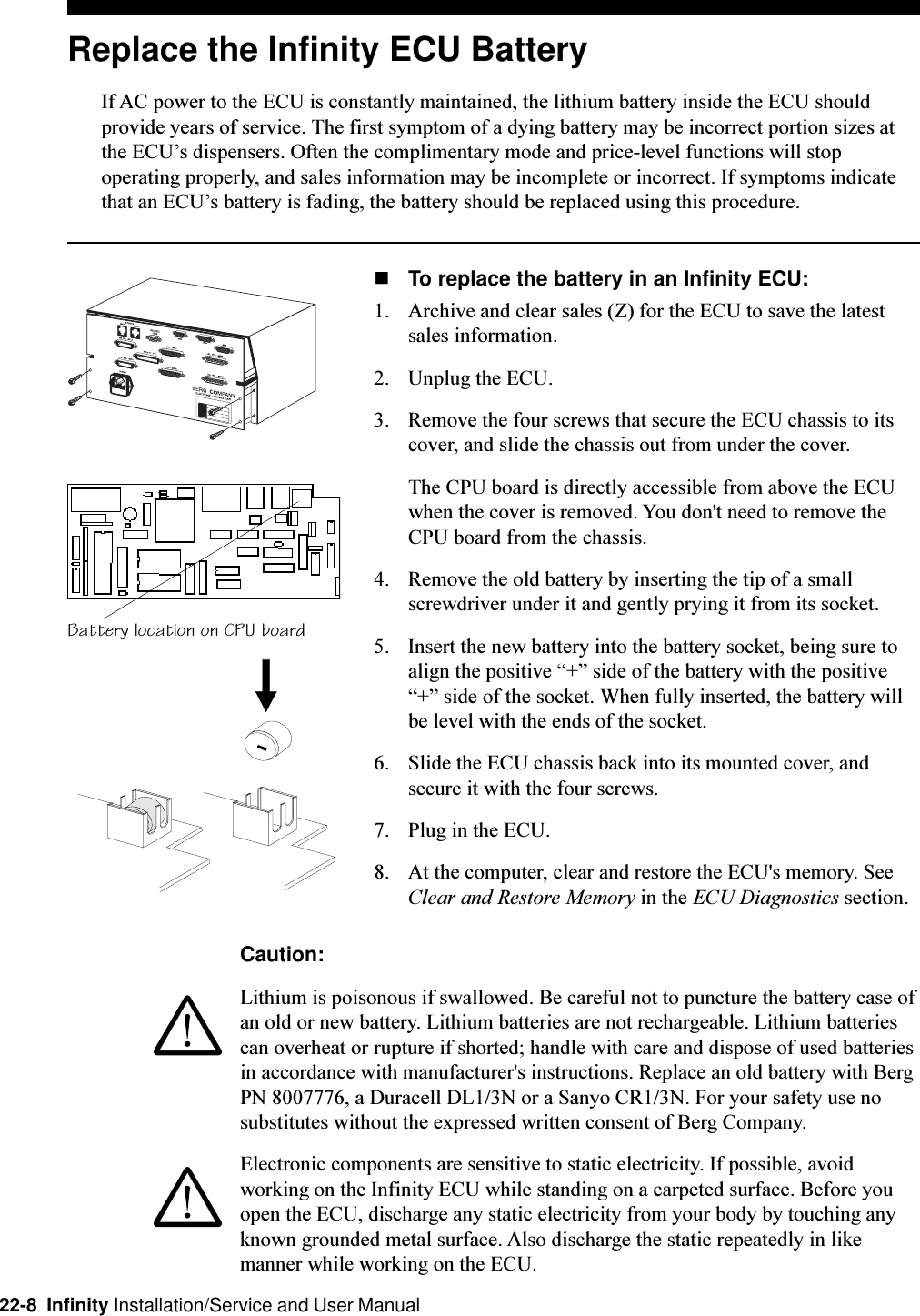 22-8  Infinity Installation/Service and User ManualReplace the Infinity ECU BatteryIf AC power to the ECU is constantly maintained, the lithium battery inside the ECU shouldprovide years of service. The first symptom of a dying battery may be incorrect portion sizes atthe ECUs dispensers. Often the complimentary mode and price-level functions will stopoperating properly, and sales information may be incomplete or incorrect. If symptoms indicatethat an ECUs battery is fading, the battery should be replaced using this procedure.nTo replace the battery in an Infinity ECU:1. Archive and clear sales (Z) for the ECU to save the latestsales information.2. Unplug the ECU.3. Remove the four screws that secure the ECU chassis to itscover, and slide the chassis out from under the cover.The CPU board is directly accessible from above the ECUwhen the cover is removed. You don&apos;t need to remove theCPU board from the chassis.4. Remove the old battery by inserting the tip of a smallscrewdriver under it and gently prying it from its socket.5. Insert the new battery into the battery socket, being sure toalign the positive + side of the battery with the positive+ side of the socket. When fully inserted, the battery willbe level with the ends of the socket.6. Slide the ECU chassis back into its mounted cover, andsecure it with the four screws.7. Plug in the ECU.8. At the computer, clear and restore the ECU&apos;s memory. SeeClear and Restore Memory in the ECU Diagnostics section.Battery location on CPU boardCaution:Lithium is poisonous if swallowed. Be careful not to puncture the battery case ofan old or new battery. Lithium batteries are not rechargeable. Lithium batteriescan overheat or rupture if shorted; handle with care and dispose of used batteriesin accordance with manufacturer&apos;s instructions. Replace an old battery with BergPN 8007776, a Duracell DL1/3N or a Sanyo CR1/3N. For your safety use nosubstitutes without the expressed written consent of Berg Company.Electronic components are sensitive to static electricity. If possible, avoidworking on the Infinity ECU while standing on a carpeted surface. Before youopen the ECU, discharge any static electricity from your body by touching anyknown grounded metal surface. Also discharge the static repeatedly in likemanner while working on the ECU.