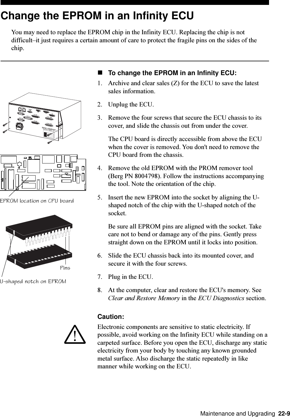   Maintenance and Upgrading  22-9Change the EPROM in an Infinity ECUYou may need to replace the EPROM chip in the Infinity ECU. Replacing the chip is notdifficultit just requires a certain amount of care to protect the fragile pins on the sides of thechip.nTo change the EPROM in an Infinity ECU:1. Archive and clear sales (Z) for the ECU to save the latestsales information.2. Unplug the ECU.3. Remove the four screws that secure the ECU chassis to itscover, and slide the chassis out from under the cover.The CPU board is directly accessible from above the ECUwhen the cover is removed. You don&apos;t need to remove theCPU board from the chassis.4. Remove the old EPROM with the PROM remover tool(Berg PN 8004798). Follow the instructions accompanyingthe tool. Note the orientation of the chip.5. Insert the new EPROM into the socket by aligning the U-shaped notch of the chip with the U-shaped notch of thesocket.Be sure all EPROM pins are aligned with the socket. Takecare not to bend or damage any of the pins. Gently pressstraight down on the EPROM until it locks into position.6. Slide the ECU chassis back into its mounted cover, andsecure it with the four screws.7. Plug in the ECU.8. At the computer, clear and restore the ECU&apos;s memory. SeeClear and Restore Memory in the ECU Diagnostics section.Caution:Electronic components are sensitive to static electricity. Ifpossible, avoid working on the Infinity ECU while standing on acarpeted surface. Before you open the ECU, discharge any staticelectricity from your body by touching any known groundedmetal surface. Also discharge the static repeatedly in likemanner while working on the ECU.EPROM location on CPU boardU-shaped notch on EPROMPins