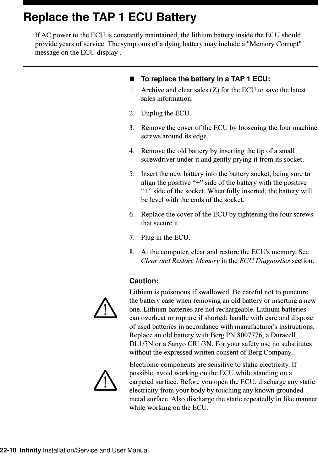 22-10  Infinity Installation/Service and User ManualReplace the TAP 1 ECU BatteryIf AC power to the ECU is constantly maintained, the lithium battery inside the ECU shouldprovide years of service. The symptoms of a dying battery may include a &quot;Memory Corrupt&quot;message on the ECU display .nTo replace the battery in a TAP 1 ECU:1. Archive and clear sales (Z) for the ECU to save the latestsales information.2. Unplug the ECU.3. Remove the cover of the ECU by loosening the four machinescrews around its edge.4. Remove the old battery by inserting the tip of a smallscrewdriver under it and gently prying it from its socket.5. Insert the new battery into the battery socket, being sure toalign the positive + side of the battery with the positive+ side of the socket. When fully inserted, the battery willbe level with the ends of the socket.6. Replace the cover of the ECU by tightening the four screwsthat secure it.7. Plug in the ECU.8. At the computer, clear and restore the ECU&apos;s memory. SeeClear and Restore Memory in the ECU Diagnostics section.Caution:Lithium is poisonous if swallowed. Be careful not to puncturethe battery case when removing an old battery or inserting a newone. Lithium batteries are not rechargeable. Lithium batteriescan overheat or rupture if shorted; handle with care and disposeof used batteries in accordance with manufacturer&apos;s instructions.Replace an old battery with Berg PN 8007776, a DuracellDL1/3N or a Sanyo CR1/3N. For your safety use no substituteswithout the expressed written consent of Berg Company.Electronic components are sensitive to static electricity. Ifpossible, avoid working on the ECU while standing on acarpeted surface. Before you open the ECU, discharge any staticelectricity from your body by touching any known groundedmetal surface. Also discharge the static repeatedly in like mannerwhile working on the ECU.