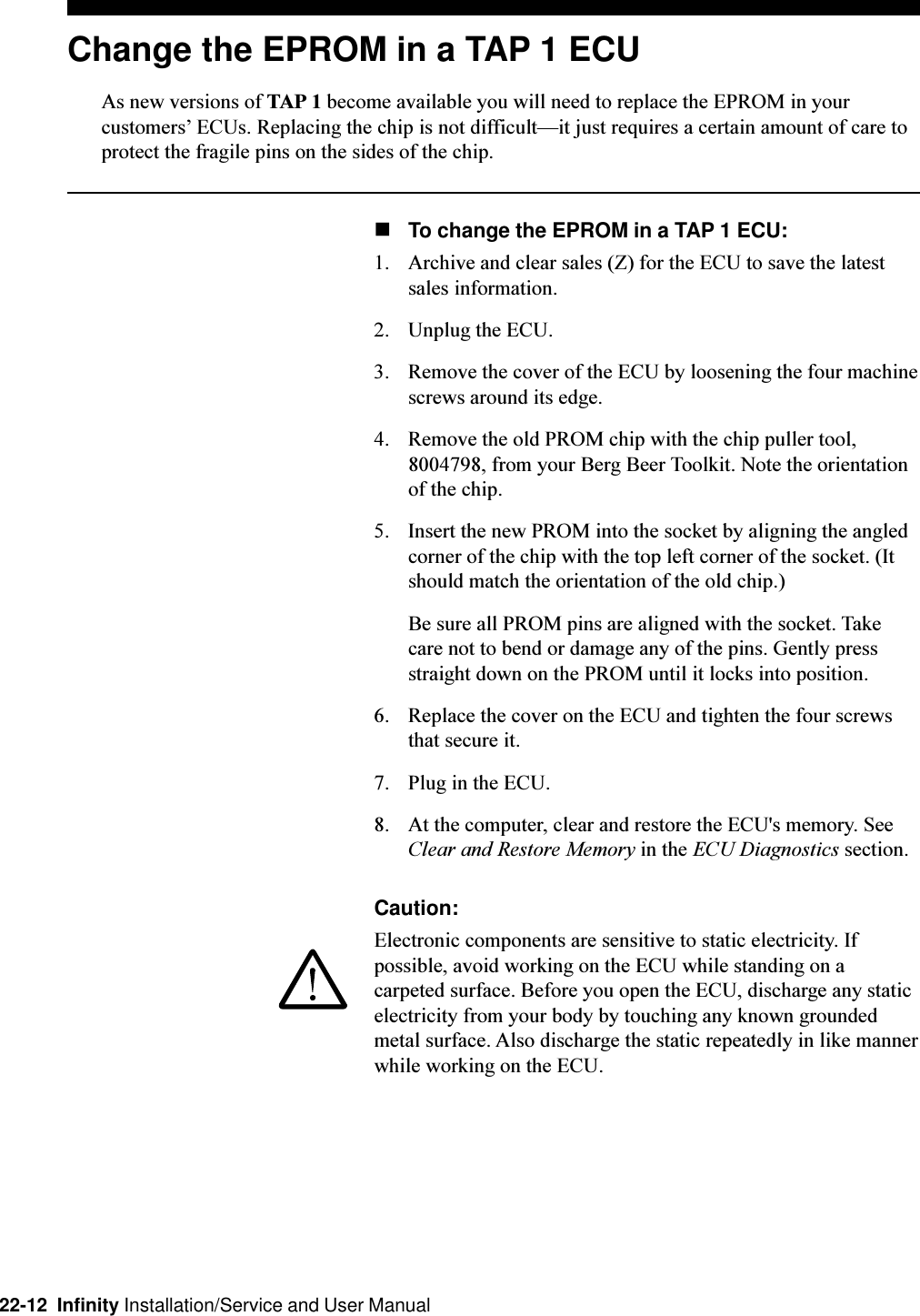 22-12  Infinity Installation/Service and User ManualChange the EPROM in a TAP 1 ECUAs new versions of TAP 1 become available you will need to replace the EPROM in yourcustomers ECUs. Replacing the chip is not difficultit just requires a certain amount of care toprotect the fragile pins on the sides of the chip.nTo change the EPROM in a TAP 1 ECU:1. Archive and clear sales (Z) for the ECU to save the latestsales information.2. Unplug the ECU.3. Remove the cover of the ECU by loosening the four machinescrews around its edge.4. Remove the old PROM chip with the chip puller tool,8004798, from your Berg Beer Toolkit. Note the orientationof the chip.5. Insert the new PROM into the socket by aligning the angledcorner of the chip with the top left corner of the socket. (Itshould match the orientation of the old chip.)Be sure all PROM pins are aligned with the socket. Takecare not to bend or damage any of the pins. Gently pressstraight down on the PROM until it locks into position.6. Replace the cover on the ECU and tighten the four screwsthat secure it.7. Plug in the ECU.8. At the computer, clear and restore the ECU&apos;s memory. SeeClear and Restore Memory in the ECU Diagnostics section.Caution:Electronic components are sensitive to static electricity. Ifpossible, avoid working on the ECU while standing on acarpeted surface. Before you open the ECU, discharge any staticelectricity from your body by touching any known groundedmetal surface. Also discharge the static repeatedly in like mannerwhile working on the ECU.