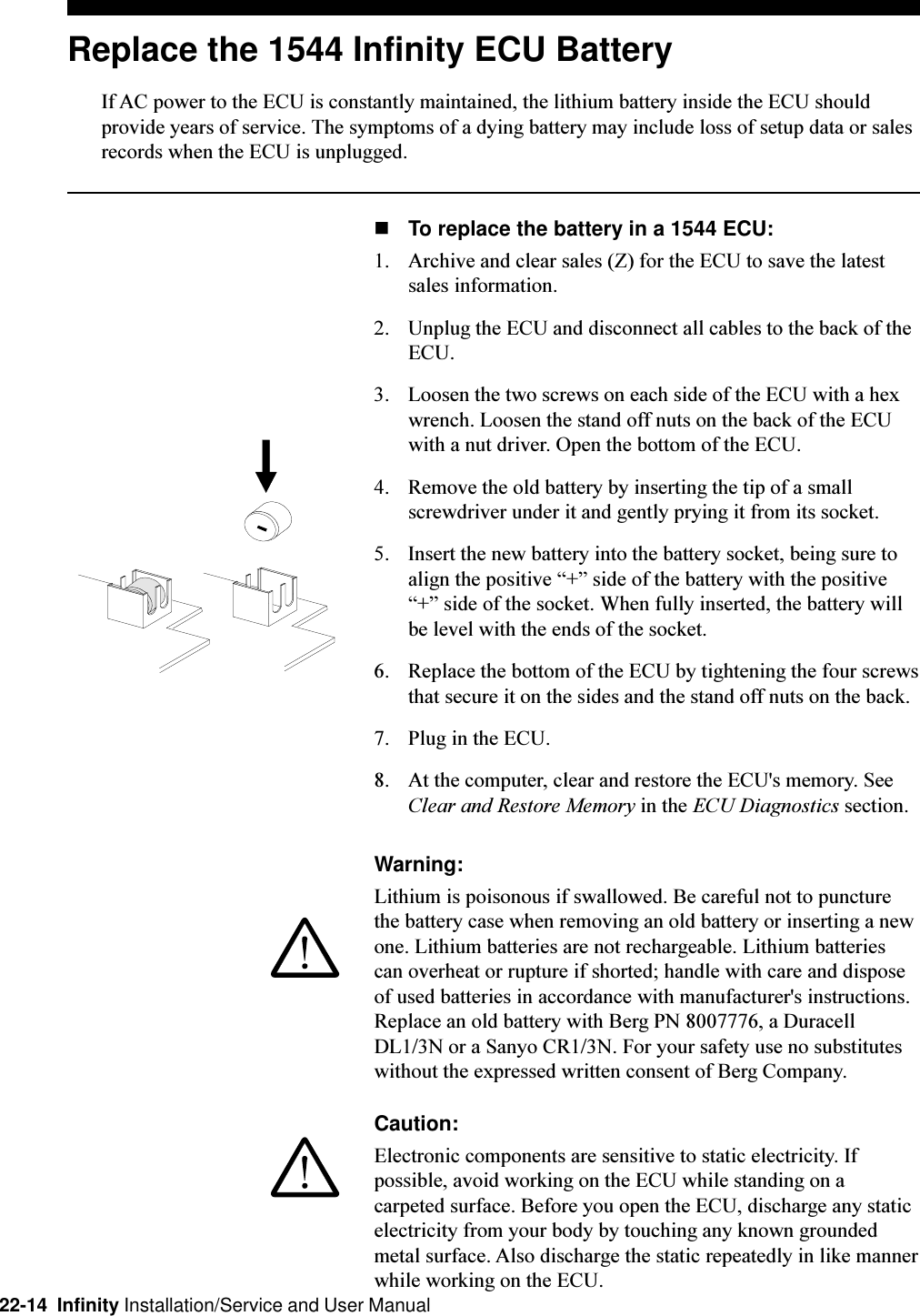 22-14  Infinity Installation/Service and User ManualReplace the 1544 Infinity ECU BatteryIf AC power to the ECU is constantly maintained, the lithium battery inside the ECU shouldprovide years of service. The symptoms of a dying battery may include loss of setup data or salesrecords when the ECU is unplugged.nTo replace the battery in a 1544 ECU:1. Archive and clear sales (Z) for the ECU to save the latestsales information.2. Unplug the ECU and disconnect all cables to the back of theECU.3. Loosen the two screws on each side of the ECU with a hexwrench. Loosen the stand off nuts on the back of the ECUwith a nut driver. Open the bottom of the ECU.4. Remove the old battery by inserting the tip of a smallscrewdriver under it and gently prying it from its socket.5. Insert the new battery into the battery socket, being sure toalign the positive + side of the battery with the positive+ side of the socket. When fully inserted, the battery willbe level with the ends of the socket.6. Replace the bottom of the ECU by tightening the four screwsthat secure it on the sides and the stand off nuts on the back.7. Plug in the ECU.8. At the computer, clear and restore the ECU&apos;s memory. SeeClear and Restore Memory in the ECU Diagnostics section.Warning:Lithium is poisonous if swallowed. Be careful not to puncturethe battery case when removing an old battery or inserting a newone. Lithium batteries are not rechargeable. Lithium batteriescan overheat or rupture if shorted; handle with care and disposeof used batteries in accordance with manufacturer&apos;s instructions.Replace an old battery with Berg PN 8007776, a DuracellDL1/3N or a Sanyo CR1/3N. For your safety use no substituteswithout the expressed written consent of Berg Company.Caution:Electronic components are sensitive to static electricity. Ifpossible, avoid working on the ECU while standing on acarpeted surface. Before you open the ECU, discharge any staticelectricity from your body by touching any known groundedmetal surface. Also discharge the static repeatedly in like mannerwhile working on the ECU.