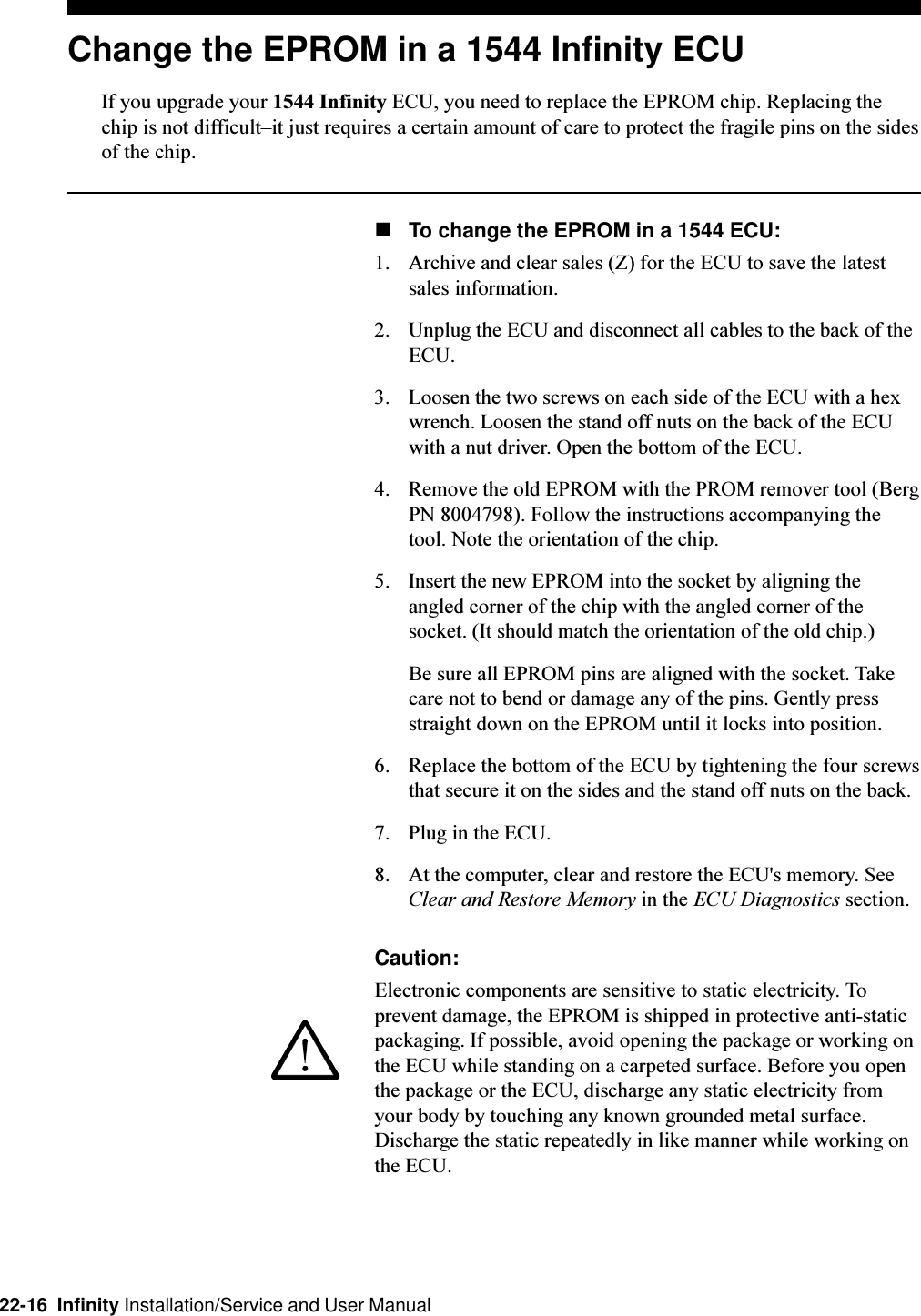 22-16  Infinity Installation/Service and User ManualChange the EPROM in a 1544 Infinity ECUIf you upgrade your 1544 Infinity ECU, you need to replace the EPROM chip. Replacing thechip is not difficultit just requires a certain amount of care to protect the fragile pins on the sidesof the chip.nTo change the EPROM in a 1544 ECU:1. Archive and clear sales (Z) for the ECU to save the latestsales information.2. Unplug the ECU and disconnect all cables to the back of theECU.3. Loosen the two screws on each side of the ECU with a hexwrench. Loosen the stand off nuts on the back of the ECUwith a nut driver. Open the bottom of the ECU.4. Remove the old EPROM with the PROM remover tool (BergPN 8004798). Follow the instructions accompanying thetool. Note the orientation of the chip.5. Insert the new EPROM into the socket by aligning theangled corner of the chip with the angled corner of thesocket. (It should match the orientation of the old chip.)Be sure all EPROM pins are aligned with the socket. Takecare not to bend or damage any of the pins. Gently pressstraight down on the EPROM until it locks into position.6. Replace the bottom of the ECU by tightening the four screwsthat secure it on the sides and the stand off nuts on the back.7. Plug in the ECU.8. At the computer, clear and restore the ECU&apos;s memory. SeeClear and Restore Memory in the ECU Diagnostics section.Caution:Electronic components are sensitive to static electricity. Toprevent damage, the EPROM is shipped in protective anti-staticpackaging. If possible, avoid opening the package or working onthe ECU while standing on a carpeted surface. Before you openthe package or the ECU, discharge any static electricity fromyour body by touching any known grounded metal surface.Discharge the static repeatedly in like manner while working onthe ECU.