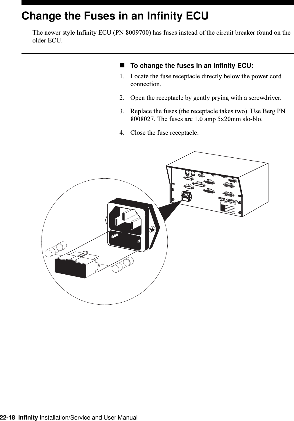 22-18  Infinity Installation/Service and User ManualChange the Fuses in an Infinity ECUThe newer style Infinity ECU (PN 8009700) has fuses instead of the circuit breaker found on theolder ECU.nTo change the fuses in an Infinity ECU:1. Locate the fuse receptacle directly below the power cordconnection.2. Open the receptacle by gently prying with a screwdriver.3. Replace the fuses (the receptacle takes two). Use Berg PN8008027. The fuses are 1.0 amp 5x20mm slo-blo.4. Close the fuse receptacle.