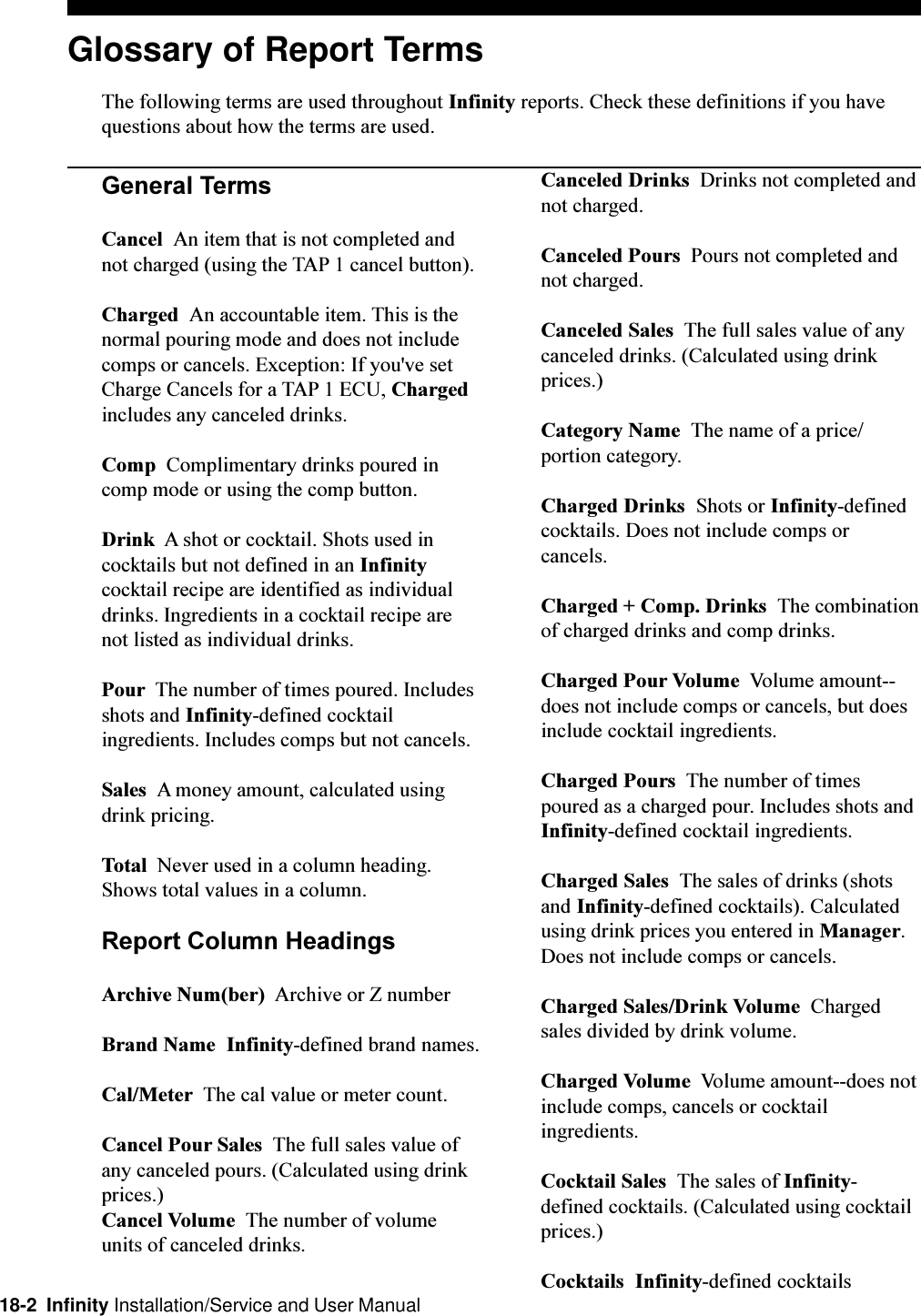 18-2  Infinity Installation/Service and User ManualGlossary of Report TermsThe following terms are used throughout Infinity reports. Check these definitions if you havequestions about how the terms are used.General TermsCancel  An item that is not completed andnot charged (using the TAP 1 cancel button).Charged  An accountable item. This is thenormal pouring mode and does not includecomps or cancels. Exception: If you&apos;ve setCharge Cancels for a TAP 1 ECU, Chargedincludes any canceled drinks.Comp  Complimentary drinks poured incomp mode or using the comp button.Drink  A shot or cocktail. Shots used incocktails but not defined in an Infinitycocktail recipe are identified as individualdrinks. Ingredients in a cocktail recipe arenot listed as individual drinks.Pour  The number of times poured. Includesshots and Infinity-defined cocktailingredients. Includes comps but not cancels.Sales  A money amount, calculated usingdrink pricing.Total  Never used in a column heading.Shows total values in a column.Report Column HeadingsArchive Num(ber)  Archive or Z numberBrand Name  Infinity-defined brand names.Cal/Meter  The cal value or meter count.Cancel Pour Sales  The full sales value ofany canceled pours. (Calculated using drinkprices.)Cancel Volume  The number of volumeunits of canceled drinks.Canceled Drinks  Drinks not completed andnot charged.Canceled Pours  Pours not completed andnot charged.Canceled Sales  The full sales value of anycanceled drinks. (Calculated using drinkprices.)Category Name  The name of a price/portion category.Charged Drinks  Shots or Infinity-definedcocktails. Does not include comps orcancels.Charged + Comp. Drinks  The combinationof charged drinks and comp drinks.Charged Pour Volume  Volume amount--does not include comps or cancels, but doesinclude cocktail ingredients.Charged Pours  The number of timespoured as a charged pour. Includes shots andInfinity-defined cocktail ingredients.Charged Sales  The sales of drinks (shotsand Infinity-defined cocktails). Calculatedusing drink prices you entered in Manager.Does not include comps or cancels.Charged Sales/Drink Volume  Chargedsales divided by drink volume.Charged Volume  Volume amount--does notinclude comps, cancels or cocktailingredients.Cocktail Sales  The sales of Infinity-defined cocktails. (Calculated using cocktailprices.)Cocktails  Infinity-defined cocktails