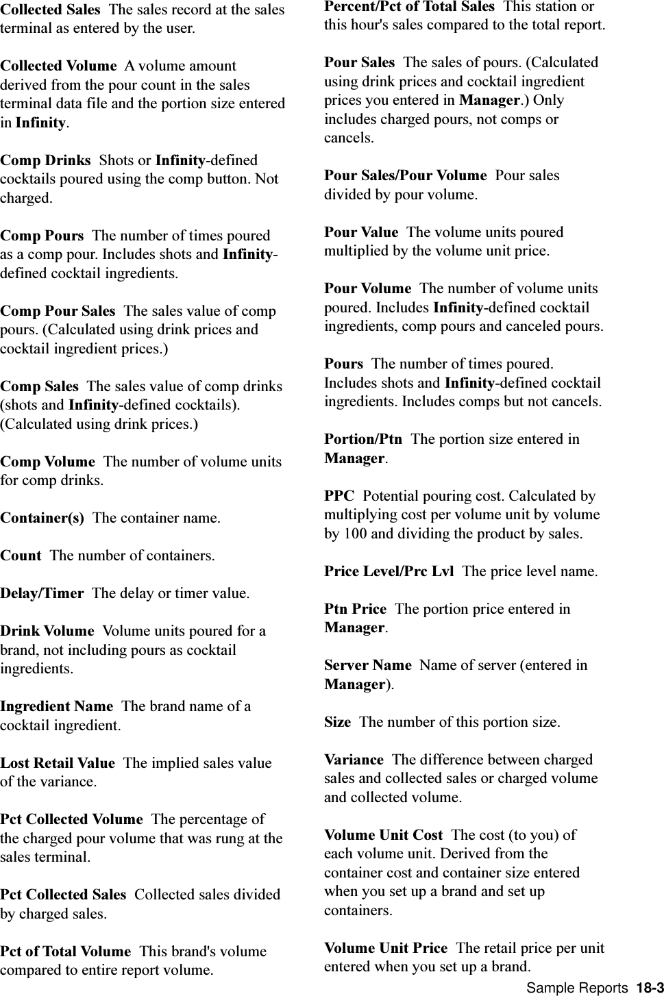  Sample Reports  18-3Collected Sales  The sales record at the salesterminal as entered by the user.Collected Volume  A volume amountderived from the pour count in the salesterminal data file and the portion size enteredin Infinity.Comp Drinks  Shots or Infinity-definedcocktails poured using the comp button. Notcharged.Comp Pours  The number of times pouredas a comp pour. Includes shots and Infinity-defined cocktail ingredients.Comp Pour Sales  The sales value of comppours. (Calculated using drink prices andcocktail ingredient prices.)Comp Sales  The sales value of comp drinks(shots and Infinity-defined cocktails).(Calculated using drink prices.)Comp Volume  The number of volume unitsfor comp drinks.Container(s)  The container name.Count  The number of containers.Delay/Timer  The delay or timer value.Drink Volume  Volume units poured for abrand, not including pours as cocktailingredients.Ingredient Name  The brand name of acocktail ingredient.Lost Retail Value  The implied sales valueof the variance.Pct Collected Volume  The percentage ofthe charged pour volume that was rung at thesales terminal.Pct Collected Sales  Collected sales dividedby charged sales.Pct of Total Volume  This brand&apos;s volumecompared to entire report volume.Percent/Pct of Total Sales  This station orthis hour&apos;s sales compared to the total report.Pour Sales  The sales of pours. (Calculatedusing drink prices and cocktail ingredientprices you entered in Manager.) Onlyincludes charged pours, not comps orcancels.Pour Sales/Pour Volume  Pour salesdivided by pour volume.Pour Value  The volume units pouredmultiplied by the volume unit price.Pour Volume  The number of volume unitspoured. Includes Infinity-defined cocktailingredients, comp pours and canceled pours.Pours  The number of times poured.Includes shots and Infinity-defined cocktailingredients. Includes comps but not cancels.Portion/Ptn  The portion size entered inManager.PPC  Potential pouring cost. Calculated bymultiplying cost per volume unit by volumeby 100 and dividing the product by sales.Price Level/Prc Lvl  The price level name.Ptn Price  The portion price entered inManager.Server Name  Name of server (entered inManager).Size  The number of this portion size.Variance  The difference between chargedsales and collected sales or charged volumeand collected volume.Volume Unit Cost  The cost (to you) ofeach volume unit. Derived from thecontainer cost and container size enteredwhen you set up a brand and set upcontainers.Volume Unit Price  The retail price per unitentered when you set up a brand.