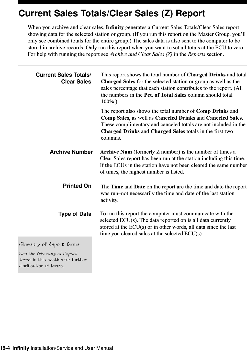 18-4  Infinity Installation/Service and User ManualCurrent Sales Totals/Clear Sales (Z) ReportWhen you archive and clear sales, Infinity generates a Current Sales Totals/Clear Sales reportshowing data for the selected station or group. (If you run this report on the Master Group, youllonly see combined totals for the entire group.) The sales data is also sent to the computer to bestored in archive records. Only run this report when you want to set all totals at the ECU to zero.For help with running the report see Archive and Clear Sales (Z) in the Reports section.Current Sales Totals/Clear SalesThis report shows the total number of Charged Drinks and totalCharged Sales for the selected station or group as well as thesales percentage that each station contributes to the report. (Allthe numbers in the Pct. of Total Sales column should total100%.)The report also shows the total number of Comp Drinks andComp Sales, as well as Canceled Drinks and Canceled Sales.These complimentary and canceled totals are not included in theCharged Drinks and Charged Sales totals in the first twocolumns.Archive Number Archive Num (formerly Z number) is the number of times aClear Sales report has been run at the station including this time.If the ECUs in the station have not been cleared the same numberof times, the highest number is listed.Printed On The Time and Date on the report are the time and date the reportwas runnot necessarily the time and date of the last stationactivity.Type of Data To run this report the computer must communicate with theselected ECU(s). The data reported on is all data currentlystored at the ECU(s) or in other words, all data since the lasttime you cleared sales at the selected ECU(s).Glossary of Report TermsSee the Glossary of ReportTerms in this section for furtherclarification of terms.