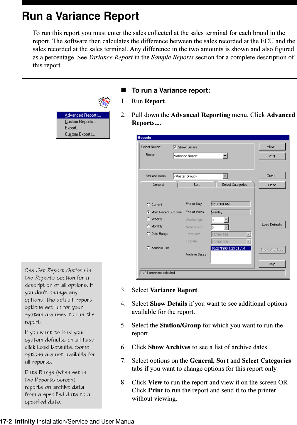 17-2  Infinity Installation/Service and User ManualRun a Variance ReportTo run this report you must enter the sales collected at the sales terminal for each brand in thereport. The software then calculates the difference between the sales recorded at the ECU and thesales recorded at the sales terminal. Any difference in the two amounts is shown and also figuredas a percentage. See Variance Report in the Sample Reports section for a complete description ofthis report.nTo run a Variance report:1. Run Report.2. Pull down the Advanced Reporting menu. Click AdvancedReports....3. Select Variance Report.4. Select Show Details if you want to see additional optionsavailable for the report.5. Select the Station/Group for which you want to run thereport.6. Click Show Archives to see a list of archive dates.7. Select options on the General, Sort and Select Categoriestabs if you want to change options for this report only.8. Click View to run the report and view it on the screen ORClick Print to run the report and send it to the printerwithout viewing.See Set Report Options inthe Reports section for adescription of all options. Ifyou don&apos;t change anyoptions, the default reportoptions set up for yoursystem are used to run thereport.If you want to load yoursystem defaults on all tabsclick Load Defaults. Someoptions are not available forall reports.Date Range (when set inthe Reports screen)reports on archive datafrom a specified date to aspecified date.