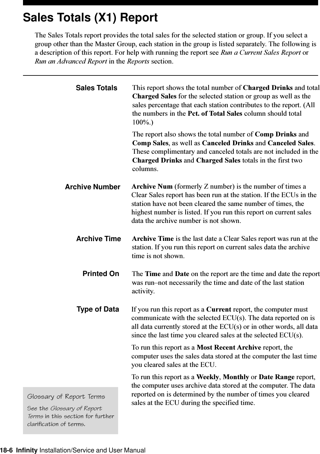 18-6  Infinity Installation/Service and User ManualSales Totals (X1) ReportThe Sales Totals report provides the total sales for the selected station or group. If you select agroup other than the Master Group, each station in the group is listed separately. The following isa description of this report. For help with running the report see Run a Current Sales Report orRun an Advanced Report in the Reports section.Sales Totals This report shows the total number of Charged Drinks and totalCharged Sales for the selected station or group as well as thesales percentage that each station contributes to the report. (Allthe numbers in the Pct. of Total Sales column should total100%.)The report also shows the total number of Comp Drinks andComp Sales, as well as Canceled Drinks and Canceled Sales.These complimentary and canceled totals are not included in theCharged Drinks and Charged Sales totals in the first twocolumns.Archive Number Archive Num (formerly Z number) is the number of times aClear Sales report has been run at the station. If the ECUs in thestation have not been cleared the same number of times, thehighest number is listed. If you run this report on current salesdata the archive number is not shown.Archive Time Archive Time is the last date a Clear Sales report was run at thestation. If you run this report on current sales data the archivetime is not shown.Printed On The Time and Date on the report are the time and date the reportwas runnot necessarily the time and date of the last stationactivity.Type of Data If you run this report as a Current report, the computer mustcommunicate with the selected ECU(s). The data reported on isall data currently stored at the ECU(s) or in other words, all datasince the last time you cleared sales at the selected ECU(s).To run this report as a Most Recent Archive report, thecomputer uses the sales data stored at the computer the last timeyou cleared sales at the ECU.To run this report as a Weekly, Monthly or Date Range report,the computer uses archive data stored at the computer. The datareported on is determined by the number of times you clearedsales at the ECU during the specified time.Glossary of Report TermsSee the Glossary of ReportTerms in this section for furtherclarification of terms.