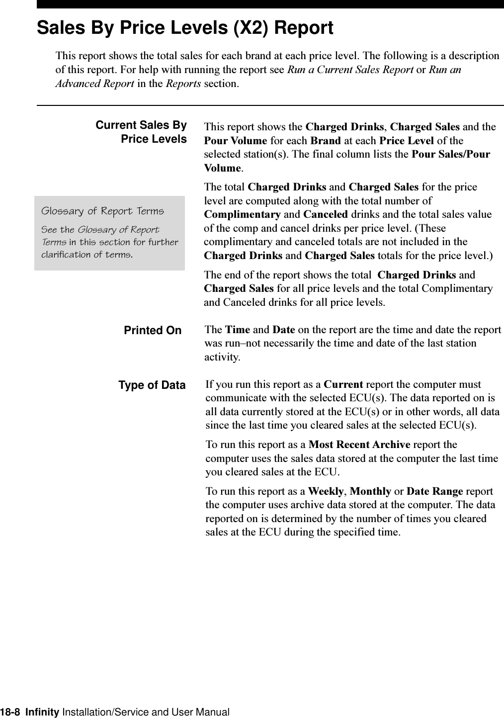 18-8  Infinity Installation/Service and User ManualSales By Price Levels (X2) ReportThis report shows the total sales for each brand at each price level. The following is a descriptionof this report. For help with running the report see Run a Current Sales Report or Run anAdvanced Report in the Reports section.Current Sales By Price Levels This report shows the Charged Drinks, Charged Sales and thePour Volume for each Brand at each Price Level of theselected station(s). The final column lists the Pour Sales/PourVolume.The total Charged Drinks and Charged Sales for the pricelevel are computed along with the total number ofComplimentary and Canceled drinks and the total sales valueof the comp and cancel drinks per price level. (Thesecomplimentary and canceled totals are not included in theCharged Drinks and Charged Sales totals for the price level.)The end of the report shows the total  Charged Drinks andCharged Sales for all price levels and the total Complimentaryand Canceled drinks for all price levels.Printed On The Time and Date on the report are the time and date the reportwas runnot necessarily the time and date of the last stationactivity.Type of Data If you run this report as a Current report the computer mustcommunicate with the selected ECU(s). The data reported on isall data currently stored at the ECU(s) or in other words, all datasince the last time you cleared sales at the selected ECU(s).To run this report as a Most Recent Archive report thecomputer uses the sales data stored at the computer the last timeyou cleared sales at the ECU.To run this report as a Weekly, Monthly or Date Range reportthe computer uses archive data stored at the computer. The datareported on is determined by the number of times you clearedsales at the ECU during the specified time.Glossary of Report TermsSee the Glossary of ReportTerms in this section for furtherclarification of terms.