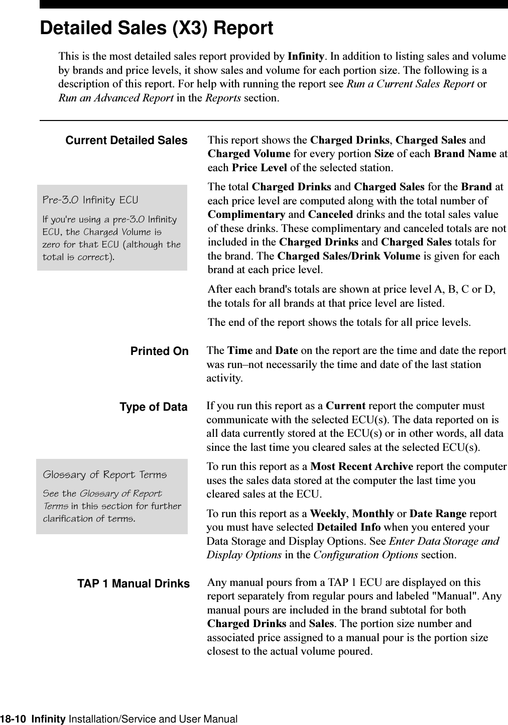 18-10  Infinity Installation/Service and User ManualDetailed Sales (X3) ReportThis is the most detailed sales report provided by Infinity. In addition to listing sales and volumeby brands and price levels, it show sales and volume for each portion size. The following is adescription of this report. For help with running the report see Run a Current Sales Report orRun an Advanced Report in the Reports section.Current Detailed Sales This report shows the Charged Drinks, Charged Sales andCharged Volume for every portion Size of each Brand Name ateach Price Level of the selected station.The total Charged Drinks and Charged Sales for the Brand ateach price level are computed along with the total number ofComplimentary and Canceled drinks and the total sales valueof these drinks. These complimentary and canceled totals are notincluded in the Charged Drinks and Charged Sales totals forthe brand. The Charged Sales/Drink Volume is given for eachbrand at each price level.After each brand&apos;s totals are shown at price level A, B, C or D,the totals for all brands at that price level are listed.The end of the report shows the totals for all price levels.Printed On The Time and Date on the report are the time and date the reportwas runnot necessarily the time and date of the last stationactivity.Type of Data If you run this report as a Current report the computer mustcommunicate with the selected ECU(s). The data reported on isall data currently stored at the ECU(s) or in other words, all datasince the last time you cleared sales at the selected ECU(s).To run this report as a Most Recent Archive report the computeruses the sales data stored at the computer the last time youcleared sales at the ECU.To run this report as a Weekly, Monthly or Date Range reportyou must have selected Detailed Info when you entered yourData Storage and Display Options. See Enter Data Storage andDisplay Options in the Configuration Options section.TAP 1 Manual Drinks Any manual pours from a TAP 1 ECU are displayed on thisreport separately from regular pours and labeled &quot;Manual&quot;. Anymanual pours are included in the brand subtotal for bothCharged Drinks and Sales. The portion size number andassociated price assigned to a manual pour is the portion sizeclosest to the actual volume poured.Glossary of Report TermsSee the Glossary of ReportTerms in this section for furtherclarification of terms.Pre-3.0 Infinity ECUIf you&apos;re using a pre-3.0 InfinityECU, the Charged Volume iszero for that ECU (although thetotal is correct).