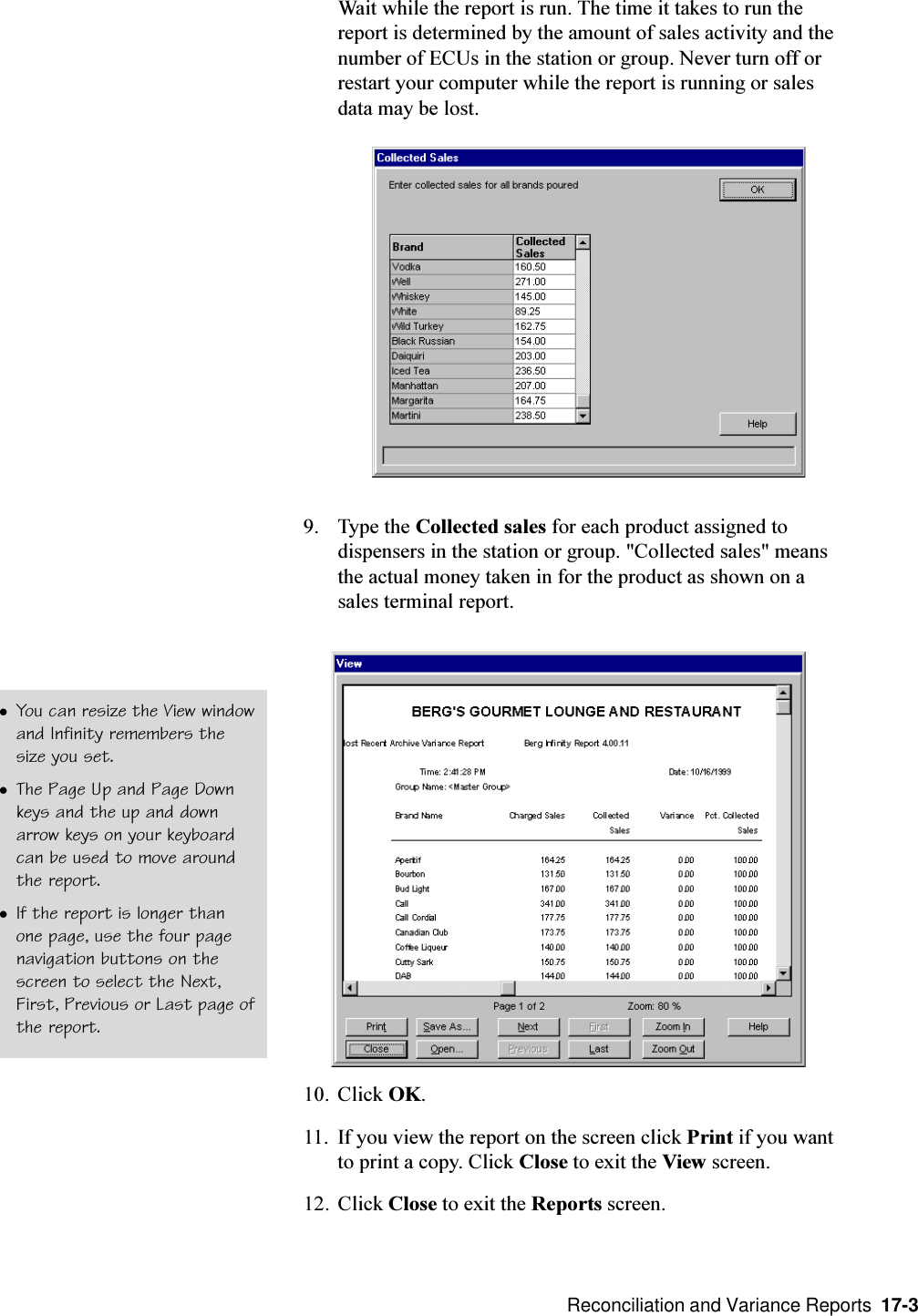  Reconciliation and Variance Reports  17-3Wait while the report is run. The time it takes to run thereport is determined by the amount of sales activity and thenumber of ECUs in the station or group. Never turn off orrestart your computer while the report is running or salesdata may be lost.9. Type the Collected sales for each product assigned todispensers in the station or group. &quot;Collected sales&quot; meansthe actual money taken in for the product as shown on asales terminal report.10. Click OK.11. If you view the report on the screen click Print if you wantto print a copy. Click Close to exit the View screen.12. Click Close to exit the Reports screen.lYou can resize the View windowand Infinity remembers thesize you set.lThe Page Up and Page Downkeys and the up and downarrow keys on your keyboardcan be used to move aroundthe report.lIf the report is longer thanone page, use the four pagenavigation buttons on thescreen to select the Next,First, Previous or Last page ofthe report.