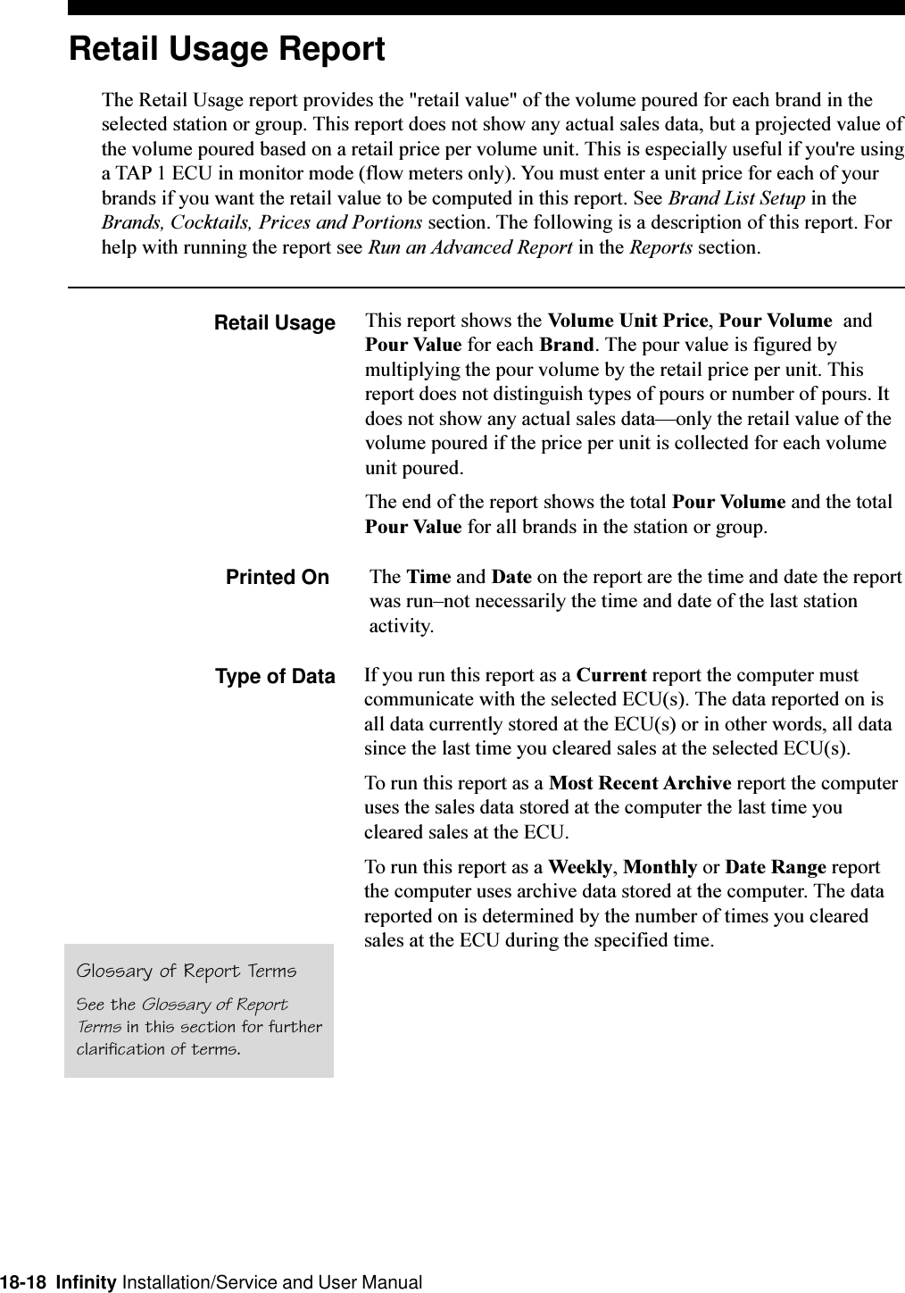 18-18  Infinity Installation/Service and User ManualRetail Usage ReportThe Retail Usage report provides the &quot;retail value&quot; of the volume poured for each brand in theselected station or group. This report does not show any actual sales data, but a projected value ofthe volume poured based on a retail price per volume unit. This is especially useful if you&apos;re usinga TAP 1 ECU in monitor mode (flow meters only). You must enter a unit price for each of yourbrands if you want the retail value to be computed in this report. See Brand List Setup in theBrands, Cocktails, Prices and Portions section. The following is a description of this report. Forhelp with running the report see Run an Advanced Report in the Reports section.Retail Usage This report shows the Volume Unit Price, Pour Volume  andPour Value for each Brand. The pour value is figured bymultiplying the pour volume by the retail price per unit. Thisreport does not distinguish types of pours or number of pours. Itdoes not show any actual sales dataonly the retail value of thevolume poured if the price per unit is collected for each volumeunit poured.The end of the report shows the total Pour Volume and the totalPour Value for all brands in the station or group.Printed On The Time and Date on the report are the time and date the reportwas runnot necessarily the time and date of the last stationactivity.Type of Data If you run this report as a Current report the computer mustcommunicate with the selected ECU(s). The data reported on isall data currently stored at the ECU(s) or in other words, all datasince the last time you cleared sales at the selected ECU(s).To run this report as a Most Recent Archive report the computeruses the sales data stored at the computer the last time youcleared sales at the ECU.To run this report as a Weekly, Monthly or Date Range reportthe computer uses archive data stored at the computer. The datareported on is determined by the number of times you clearedsales at the ECU during the specified time.Glossary of Report TermsSee the Glossary of ReportTerms in this section for furtherclarification of terms.