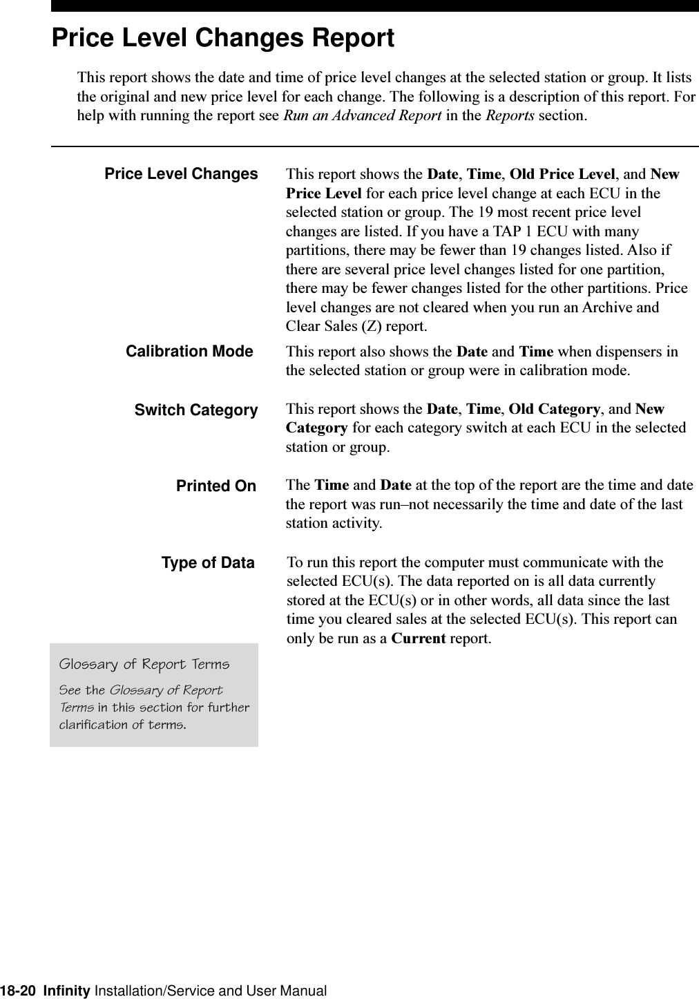 18-20  Infinity Installation/Service and User ManualPrice Level Changes ReportThis report shows the date and time of price level changes at the selected station or group. It liststhe original and new price level for each change. The following is a description of this report. Forhelp with running the report see Run an Advanced Report in the Reports section.Price Level Changes This report shows the Date, Time, Old Price Level, and NewPrice Level for each price level change at each ECU in theselected station or group. The 19 most recent price levelchanges are listed. If you have a TAP 1 ECU with manypartitions, there may be fewer than 19 changes listed. Also ifthere are several price level changes listed for one partition,there may be fewer changes listed for the other partitions. Pricelevel changes are not cleared when you run an Archive andClear Sales (Z) report.Calibration Mode This report also shows the Date and Time when dispensers inthe selected station or group were in calibration mode.Switch Category This report shows the Date, Time, Old Category, and NewCategory for each category switch at each ECU in the selectedstation or group.Printed On The Time and Date at the top of the report are the time and datethe report was runnot necessarily the time and date of the laststation activity.Type of DataGlossary of Report TermsSee the Glossary of ReportTerms in this section for furtherclarification of terms.To run this report the computer must communicate with theselected ECU(s). The data reported on is all data currentlystored at the ECU(s) or in other words, all data since the lasttime you cleared sales at the selected ECU(s). This report canonly be run as a Current report.