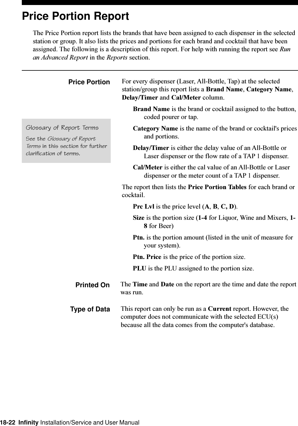 18-22  Infinity Installation/Service and User ManualPrice Portion ReportThe Price Portion report lists the brands that have been assigned to each dispenser in the selectedstation or group. It also lists the prices and portions for each brand and cocktail that have beenassigned. The following is a description of this report. For help with running the report see Runan Advanced Report in the Reports section.Price Portion For every dispenser (Laser, All-Bottle, Tap) at the selectedstation/group this report lists a Brand Name, Category Name,Delay/Timer and Cal/Meter column.Brand Name is the brand or cocktail assigned to the button,coded pourer or tap.Category Name is the name of the brand or cocktail&apos;s pricesand portions.Delay/Timer is either the delay value of an All-Bottle orLaser dispenser or the flow rate of a TAP 1 dispenser.Cal/Meter is either the cal value of an All-Bottle or Laserdispenser or the meter count of a TAP 1 dispenser.The report then lists the Price Portion Tables for each brand orcocktail.Prc Lvl is the price level (A, B, C, D).Size is the portion size (1-4 for Liquor, Wine and Mixers, 1-8 for Beer)Ptn. is the portion amount (listed in the unit of measure foryour system).Ptn. Price is the price of the portion size.PLU is the PLU assigned to the portion size.Printed On The Time and Date on the report are the time and date the reportwas run.Type of Data This report can only be run as a Current report. However, thecomputer does not communicate with the selected ECU(s)because all the data comes from the computer&apos;s database.Glossary of Report TermsSee the Glossary of ReportTerms in this section for furtherclarification of terms.