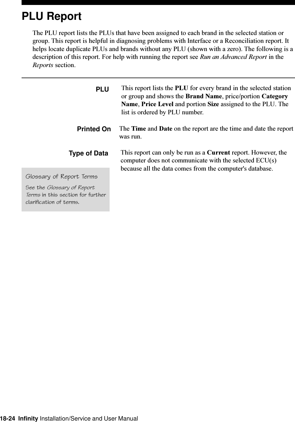 18-24  Infinity Installation/Service and User ManualPLU ReportThe PLU report lists the PLUs that have been assigned to each brand in the selected station orgroup. This report is helpful in diagnosing problems with Interface or a Reconciliation report. Ithelps locate duplicate PLUs and brands without any PLU (shown with a zero). The following is adescription of this report. For help with running the report see Run an Advanced Report in theReports section.PLUGlossary of Report TermsSee the Glossary of ReportTerms in this section for furtherclarification of terms.This report lists the PLU for every brand in the selected stationor group and shows the Brand Name, price/portion CategoryName, Price Level and portion Size assigned to the PLU. Thelist is ordered by PLU number.Printed On The Time and Date on the report are the time and date the reportwas run.Type of Data This report can only be run as a Current report. However, thecomputer does not communicate with the selected ECU(s)because all the data comes from the computer&apos;s database.