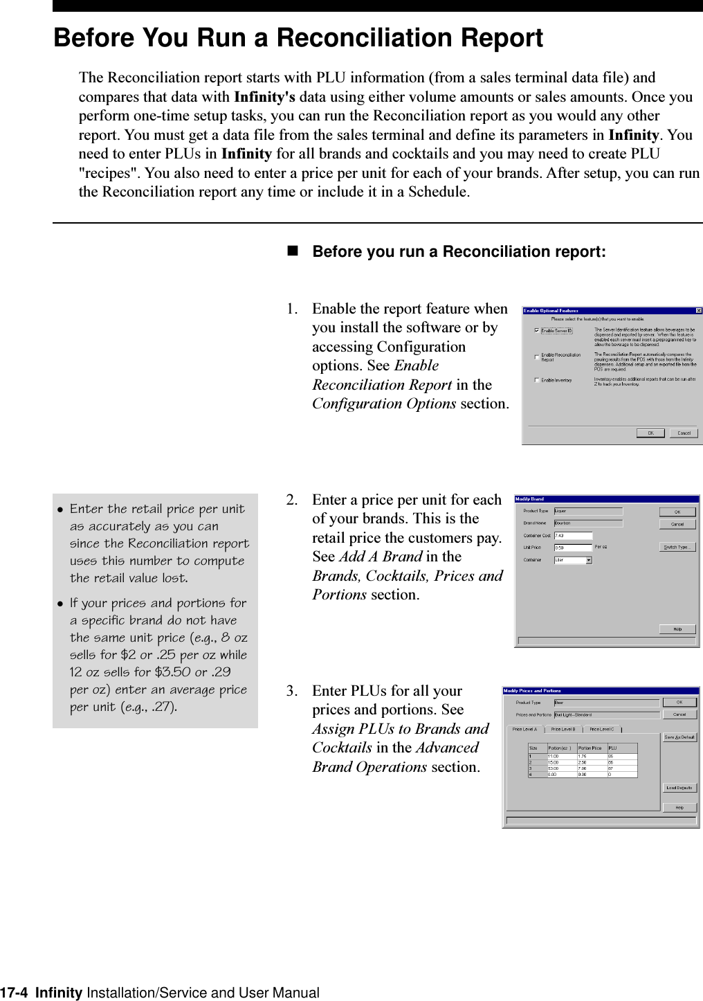 17-4  Infinity Installation/Service and User ManualBefore You Run a Reconciliation ReportThe Reconciliation report starts with PLU information (from a sales terminal data file) andcompares that data with Infinity&apos;s data using either volume amounts or sales amounts. Once youperform one-time setup tasks, you can run the Reconciliation report as you would any otherreport. You must get a data file from the sales terminal and define its parameters in Infinity. Youneed to enter PLUs in Infinity for all brands and cocktails and you may need to create PLU&quot;recipes&quot;. You also need to enter a price per unit for each of your brands. After setup, you can runthe Reconciliation report any time or include it in a Schedule.nBefore you run a Reconciliation report:1. Enable the report feature whenyou install the software or byaccessing Configurationoptions. See EnableReconciliation Report in theConfiguration Options section.2. Enter a price per unit for eachof your brands. This is theretail price the customers pay.See Add A Brand in theBrands, Cocktails, Prices andPortions section.3. Enter PLUs for all yourprices and portions. SeeAssign PLUs to Brands andCocktails in the AdvancedBrand Operations section.lEnter the retail price per unitas accurately as you cansince the Reconciliation reportuses this number to computethe retail value lost.lIf your prices and portions fora specific brand do not havethe same unit price (e.g., 8 ozsells for $2 or .25 per oz while12 oz sells for $3.50 or .29per oz) enter an average priceper unit (e.g., .27).