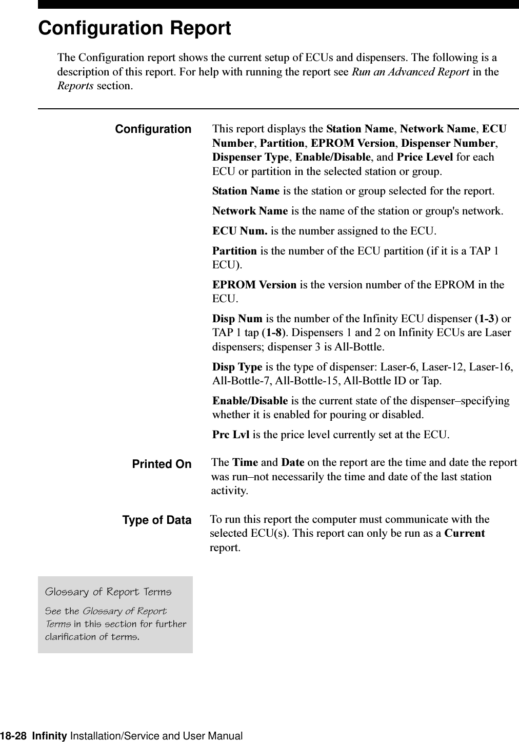 18-28  Infinity Installation/Service and User ManualConfiguration ReportThe Configuration report shows the current setup of ECUs and dispensers. The following is adescription of this report. For help with running the report see Run an Advanced Report in theReports section.Configuration This report displays the Station Name, Network Name, ECUNumber, Partition, EPROM Version, Dispenser Number,Dispenser Type, Enable/Disable, and Price Level for eachECU or partition in the selected station or group.Station Name is the station or group selected for the report.Network Name is the name of the station or group&apos;s network.ECU Num. is the number assigned to the ECU.Partition is the number of the ECU partition (if it is a TAP 1ECU).EPROM Version is the version number of the EPROM in theECU.Disp Num is the number of the Infinity ECU dispenser (1-3) orTAP 1 tap (1-8). Dispensers 1 and 2 on Infinity ECUs are Laserdispensers; dispenser 3 is All-Bottle.Disp Type is the type of dispenser: Laser-6, Laser-12, Laser-16,All-Bottle-7, All-Bottle-15, All-Bottle ID or Tap.Enable/Disable is the current state of the dispenserspecifyingwhether it is enabled for pouring or disabled.Prc Lvl is the price level currently set at the ECU.Printed On The Time and Date on the report are the time and date the reportwas runnot necessarily the time and date of the last stationactivity.Type of Data To run this report the computer must communicate with theselected ECU(s). This report can only be run as a Currentreport.Glossary of Report TermsSee the Glossary of ReportTerms in this section for furtherclarification of terms.