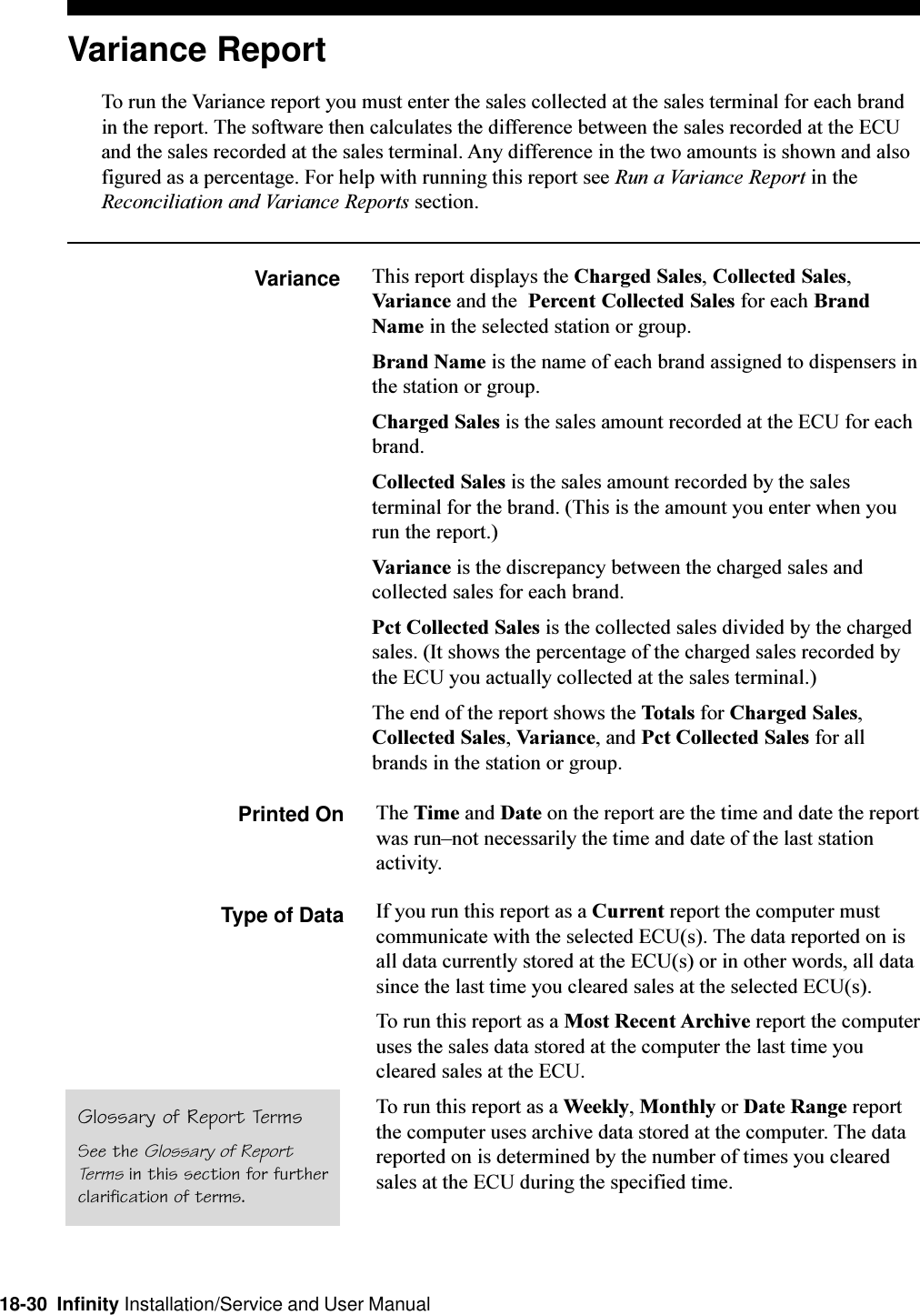 18-30  Infinity Installation/Service and User ManualVariance ReportTo run the Variance report you must enter the sales collected at the sales terminal for each brandin the report. The software then calculates the difference between the sales recorded at the ECUand the sales recorded at the sales terminal. Any difference in the two amounts is shown and alsofigured as a percentage. For help with running this report see Run a Variance Report in theReconciliation and Variance Reports section.Variance This report displays the Charged Sales, Collected Sales,Variance and the  Percent Collected Sales for each BrandName in the selected station or group.Brand Name is the name of each brand assigned to dispensers inthe station or group.Charged Sales is the sales amount recorded at the ECU for eachbrand.Collected Sales is the sales amount recorded by the salesterminal for the brand. (This is the amount you enter when yourun the report.)Variance is the discrepancy between the charged sales andcollected sales for each brand.Pct Collected Sales is the collected sales divided by the chargedsales. (It shows the percentage of the charged sales recorded bythe ECU you actually collected at the sales terminal.)The end of the report shows the Totals for Charged Sales,Collected Sales, Variance, and Pct Collected Sales for allbrands in the station or group.Printed On The Time and Date on the report are the time and date the reportwas runnot necessarily the time and date of the last stationactivity.Type of Data If you run this report as a Current report the computer mustcommunicate with the selected ECU(s). The data reported on isall data currently stored at the ECU(s) or in other words, all datasince the last time you cleared sales at the selected ECU(s).To run this report as a Most Recent Archive report the computeruses the sales data stored at the computer the last time youcleared sales at the ECU.To run this report as a Weekly, Monthly or Date Range reportthe computer uses archive data stored at the computer. The datareported on is determined by the number of times you clearedsales at the ECU during the specified time.Glossary of Report TermsSee the Glossary of ReportTerms in this section for furtherclarification of terms.