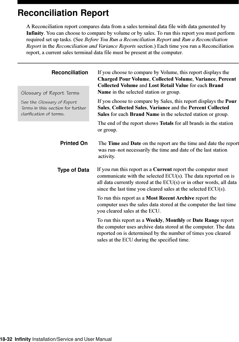 18-32  Infinity Installation/Service and User ManualReconciliation ReportA Reconciliation report compares data from a sales terminal data file with data generated byInfinity. You can choose to compare by volume or by sales. To run this report you must performrequired set up tasks. (See Before You Run a Reconciliation Report and Run a ReconciliationReport in the Reconciliation and Variance Reports section.) Each time you run a Reconciliationreport, a current sales terminal data file must be present at the computer.Reconciliation If you choose to compare by Volume, this report displays theCharged Pour Volume, Collected Volume, Variance, PercentCollected Volume and Lost Retail Value for each BrandName in the selected station or group.If you choose to compare by Sales, this report displays the PourSales, Collected Sales, Variance and the Percent CollectedSales for each Brand Name in the selected station or group.The end of the report shows Totals for all brands in the stationor group.Printed On The Time and Date on the report are the time and date the reportwas runnot necessarily the time and date of the last stationactivity.Type of DataGlossary of Report TermsSee the Glossary of ReportTerms in this section for furtherclarification of terms.If you run this report as a Current report the computer mustcommunicate with the selected ECU(s). The data reported on isall data currently stored at the ECU(s) or in other words, all datasince the last time you cleared sales at the selected ECU(s).To run this report as a Most Recent Archive report thecomputer uses the sales data stored at the computer the last timeyou cleared sales at the ECU.To run this report as a Weekly, Monthly or Date Range reportthe computer uses archive data stored at the computer. The datareported on is determined by the number of times you clearedsales at the ECU during the specified time.