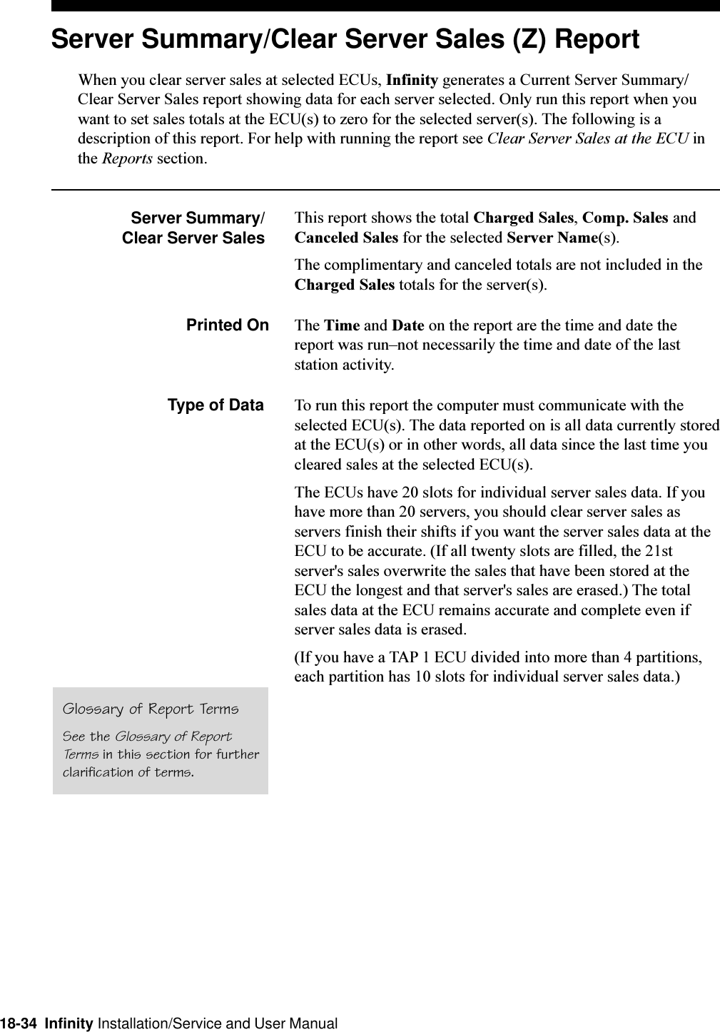 18-34  Infinity Installation/Service and User ManualServer Summary/Clear Server Sales (Z) ReportWhen you clear server sales at selected ECUs, Infinity generates a Current Server Summary/Clear Server Sales report showing data for each server selected. Only run this report when youwant to set sales totals at the ECU(s) to zero for the selected server(s). The following is adescription of this report. For help with running the report see Clear Server Sales at the ECU inthe Reports section.Server Summary/Clear Server SalesThis report shows the total Charged Sales, Comp. Sales andCanceled Sales for the selected Server Name(s).The complimentary and canceled totals are not included in theCharged Sales totals for the server(s).Printed On The Time and Date on the report are the time and date thereport was runnot necessarily the time and date of the laststation activity.Type of Data To run this report the computer must communicate with theselected ECU(s). The data reported on is all data currently storedat the ECU(s) or in other words, all data since the last time youcleared sales at the selected ECU(s).The ECUs have 20 slots for individual server sales data. If youhave more than 20 servers, you should clear server sales asservers finish their shifts if you want the server sales data at theECU to be accurate. (If all twenty slots are filled, the 21stserver&apos;s sales overwrite the sales that have been stored at theECU the longest and that server&apos;s sales are erased.) The totalsales data at the ECU remains accurate and complete even ifserver sales data is erased.(If you have a TAP 1 ECU divided into more than 4 partitions,each partition has 10 slots for individual server sales data.)Glossary of Report TermsSee the Glossary of ReportTerms in this section for furtherclarification of terms.