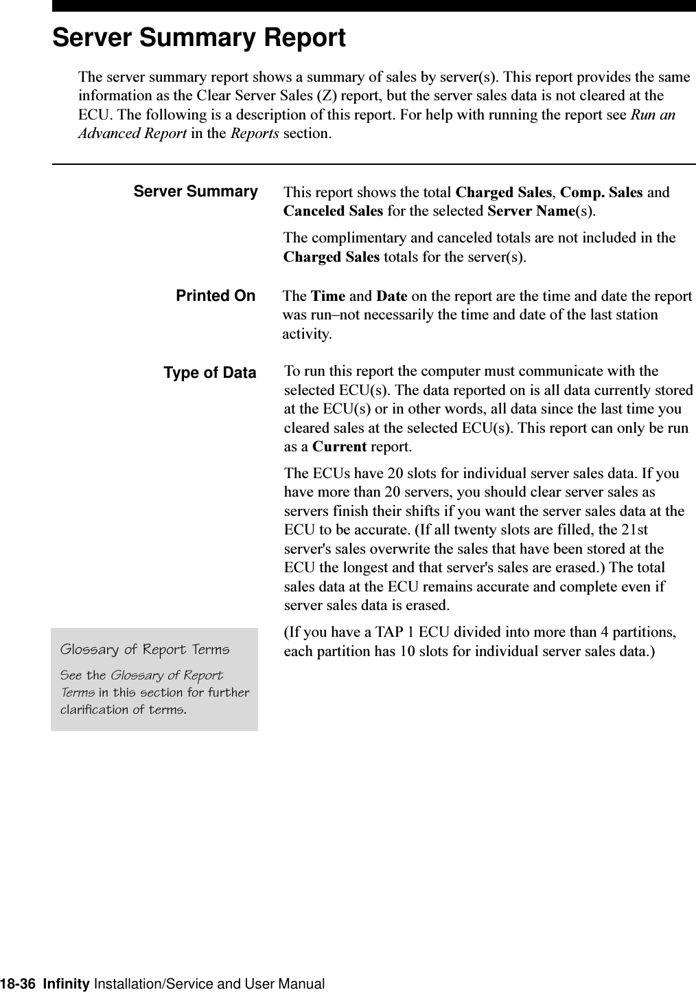 18-36  Infinity Installation/Service and User ManualServer Summary ReportThe server summary report shows a summary of sales by server(s). This report provides the sameinformation as the Clear Server Sales (Z) report, but the server sales data is not cleared at theECU. The following is a description of this report. For help with running the report see Run anAdvanced Report in the Reports section.Server Summary This report shows the total Charged Sales, Comp. Sales andCanceled Sales for the selected Server Name(s).The complimentary and canceled totals are not included in theCharged Sales totals for the server(s).Printed On The Time and Date on the report are the time and date the reportwas runnot necessarily the time and date of the last stationactivity.Type of Data To run this report the computer must communicate with theselected ECU(s). The data reported on is all data currently storedat the ECU(s) or in other words, all data since the last time youcleared sales at the selected ECU(s). This report can only be runas a Current report.The ECUs have 20 slots for individual server sales data. If youhave more than 20 servers, you should clear server sales asservers finish their shifts if you want the server sales data at theECU to be accurate. (If all twenty slots are filled, the 21stserver&apos;s sales overwrite the sales that have been stored at theECU the longest and that server&apos;s sales are erased.) The totalsales data at the ECU remains accurate and complete even ifserver sales data is erased.(If you have a TAP 1 ECU divided into more than 4 partitions,each partition has 10 slots for individual server sales data.)Glossary of Report TermsSee the Glossary of ReportTerms in this section for furtherclarification of terms.