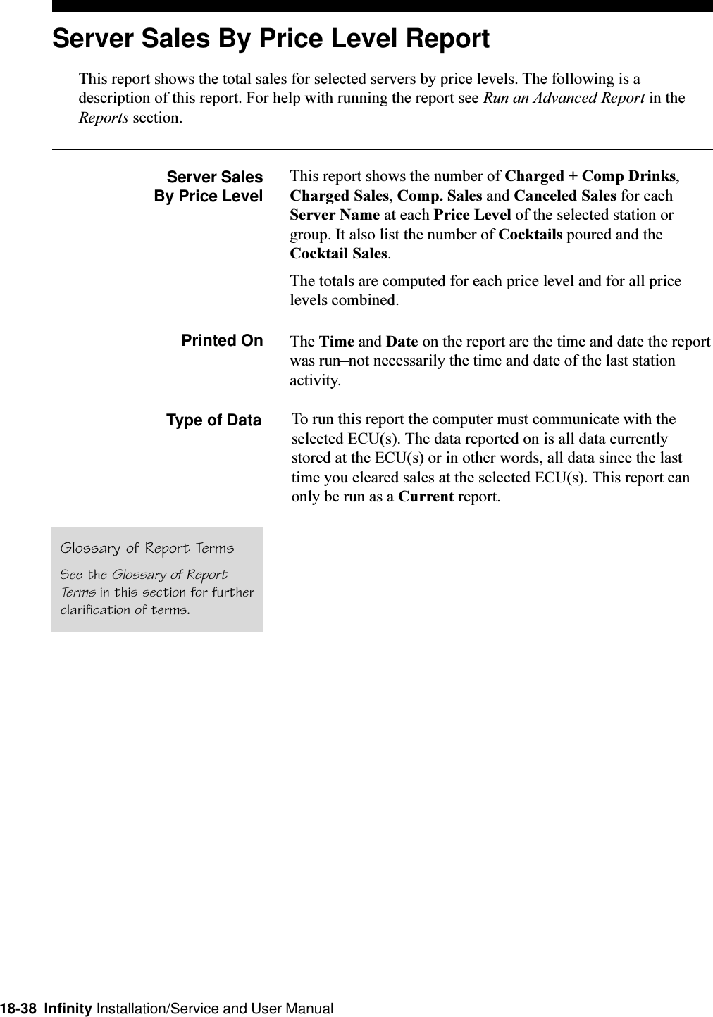 18-38  Infinity Installation/Service and User ManualServer Sales By Price Level ReportThis report shows the total sales for selected servers by price levels. The following is adescription of this report. For help with running the report see Run an Advanced Report in theReports section.Server SalesBy Price LevelThis report shows the number of Charged + Comp Drinks,Charged Sales, Comp. Sales and Canceled Sales for eachServer Name at each Price Level of the selected station orgroup. It also list the number of Cocktails poured and theCocktail Sales.The totals are computed for each price level and for all pricelevels combined.Printed On The Time and Date on the report are the time and date the reportwas runnot necessarily the time and date of the last stationactivity.Type of Data To run this report the computer must communicate with theselected ECU(s). The data reported on is all data currentlystored at the ECU(s) or in other words, all data since the lasttime you cleared sales at the selected ECU(s). This report canonly be run as a Current report.Glossary of Report TermsSee the Glossary of ReportTerms in this section for furtherclarification of terms.