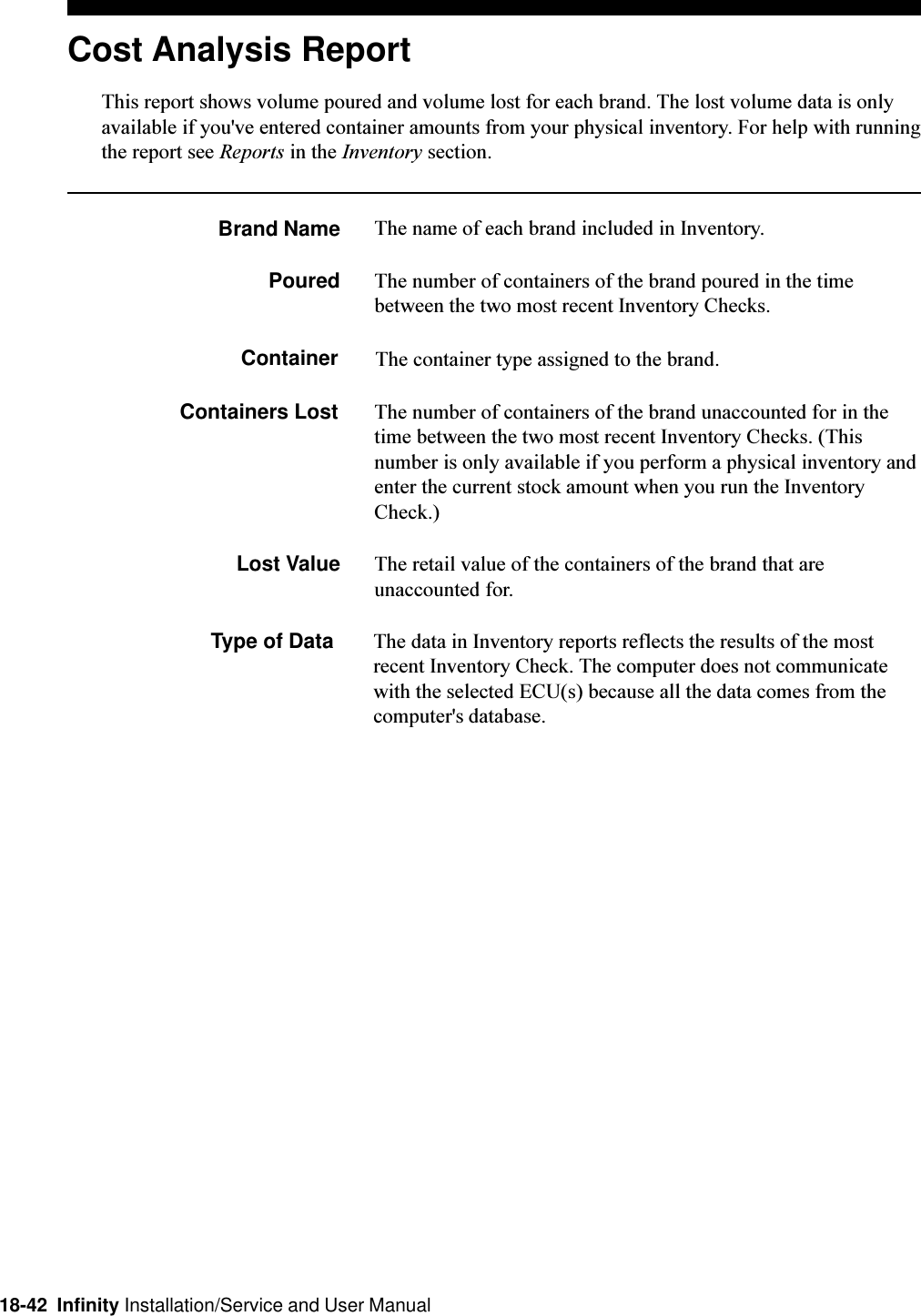 18-42  Infinity Installation/Service and User ManualCost Analysis ReportThis report shows volume poured and volume lost for each brand. The lost volume data is onlyavailable if you&apos;ve entered container amounts from your physical inventory. For help with runningthe report see Reports in the Inventory section.Brand Name The name of each brand included in Inventory.Poured The number of containers of the brand poured in the timebetween the two most recent Inventory Checks.Container The container type assigned to the brand.Containers Lost The number of containers of the brand unaccounted for in thetime between the two most recent Inventory Checks. (Thisnumber is only available if you perform a physical inventory andenter the current stock amount when you run the InventoryCheck.)Lost Value The retail value of the containers of the brand that areunaccounted for.Type of Data The data in Inventory reports reflects the results of the mostrecent Inventory Check. The computer does not communicatewith the selected ECU(s) because all the data comes from thecomputer&apos;s database.