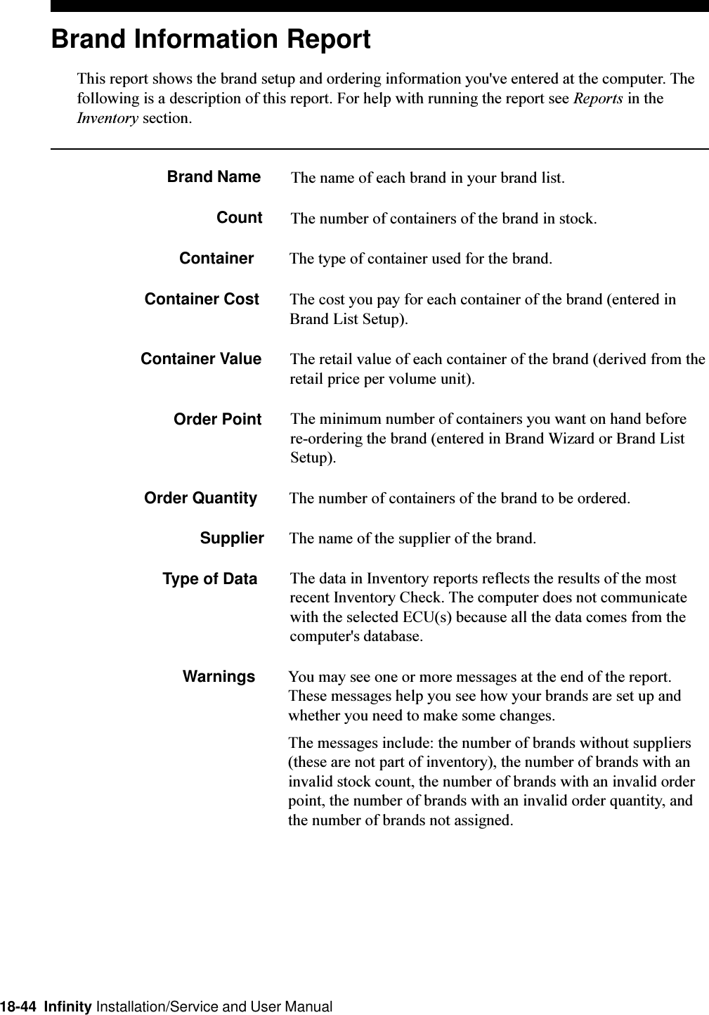 18-44  Infinity Installation/Service and User ManualBrand Information ReportThis report shows the brand setup and ordering information you&apos;ve entered at the computer. Thefollowing is a description of this report. For help with running the report see Reports in theInventory section.Brand Name The name of each brand in your brand list.Count The number of containers of the brand in stock.Container The type of container used for the brand.Container Cost The cost you pay for each container of the brand (entered inBrand List Setup).Container Value The retail value of each container of the brand (derived from theretail price per volume unit).Order Point The minimum number of containers you want on hand beforere-ordering the brand (entered in Brand Wizard or Brand ListSetup).Order Quantity The number of containers of the brand to be ordered.Supplier The name of the supplier of the brand.Type of Data The data in Inventory reports reflects the results of the mostrecent Inventory Check. The computer does not communicatewith the selected ECU(s) because all the data comes from thecomputer&apos;s database.Warnings You may see one or more messages at the end of the report.These messages help you see how your brands are set up andwhether you need to make some changes.The messages include: the number of brands without suppliers(these are not part of inventory), the number of brands with aninvalid stock count, the number of brands with an invalid orderpoint, the number of brands with an invalid order quantity, andthe number of brands not assigned.