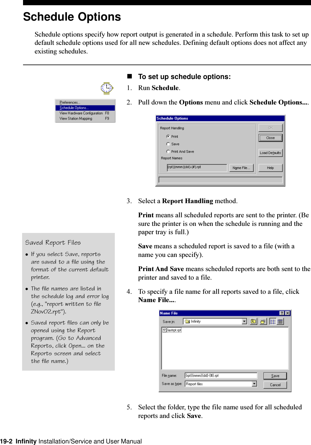 19-2  Infinity Installation/Service and User ManualSchedule OptionsSchedule options specify how report output is generated in a schedule. Perform this task to set updefault schedule options used for all new schedules. Defining default options does not affect anyexisting schedules.nTo set up schedule options:1. Run Schedule.2. Pull down the Options menu and click Schedule Options....3. Select a Report Handling method.Print means all scheduled reports are sent to the printer. (Besure the printer is on when the schedule is running and thepaper tray is full.)Save means a scheduled report is saved to a file (with aname you can specify).Print And Save means scheduled reports are both sent to theprinter and saved to a file.4. To specify a file name for all reports saved to a file, clickName File....5. Select the folder, type the file name used for all scheduledreports and click Save.Saved Report FileslIf you select Save, reportsare saved to a file using theformat of the current defaultprinter.lThe file names are listed inthe schedule log and error log(e.g., &quot;report written to fileZNov02.rpt&quot;).lSaved report files can only beopened using the Reportprogram. (Go to AdvancedReports, click Open... on theReports screen and selectthe file name.)