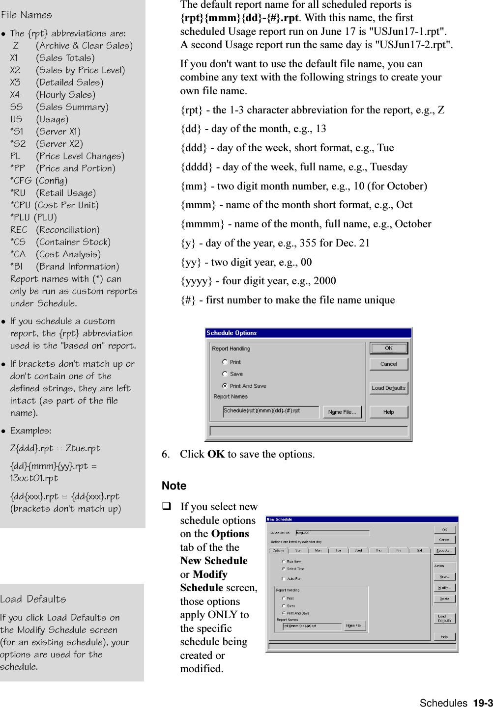  Schedules  19-3The default report name for all scheduled reports is{rpt}{mmm}{dd}-{#}.rpt. With this name, the firstscheduled Usage report run on June 17 is &quot;USJun17-1.rpt&quot;.A second Usage report run the same day is &quot;USJun17-2.rpt&quot;.If you don&apos;t want to use the default file name, you cancombine any text with the following strings to create yourown file name.{rpt} - the 1-3 character abbreviation for the report, e.g., Z{dd} - day of the month, e.g., 13{ddd} - day of the week, short format, e.g., Tue{dddd} - day of the week, full name, e.g., Tuesday{mm} - two digit month number, e.g., 10 (for October){mmm} - name of the month short format, e.g., Oct{mmmm} - name of the month, full name, e.g., October{y} - day of the year, e.g., 355 for Dec. 21{yy} - two digit year, e.g., 00{yyyy} - four digit year, e.g., 2000{#} - first number to make the file name unique6. Click OK to save the options.NoteqIf you select newschedule optionson the Optionstab of the theNew Scheduleor ModifySchedule screen,those optionsapply ONLY tothe specificschedule beingcreated ormodified.File NameslThe {rpt} abbreviations are: Z  (Archive &amp; Clear Sales)X1  (Sales Totals)X2  (Sales by Price Level)X3  (Detailed Sales)X4  (Hourly Sales)SS  (Sales Summary)US  (Usage)*S1  (Server X1)*S2  (Server X2)PL  (Price Level Changes)*PP  (Price and Portion)*CFG (Config)*RU  (Retail Usage)*CPU (Cost Per Unit)*PLU (PLU)REC  (Reconciliation)*CS  (Container Stock)*CA  (Cost Analysis)*BI  (Brand Information)Report names with (*) canonly be run as custom reportsunder Schedule.lIf you schedule a customreport, the {rpt} abbreviationused is the &quot;based on&quot; report.lIf brackets don&apos;t match up ordon&apos;t contain one of thedefined strings, they are leftintact (as part of the filename).lExamples:Z{ddd}.rpt = Ztue.rpt{dd}{mmm}{yy}.rpt =13oct01.rpt{dd{xxx}.rpt = {dd{xxx}.rpt(brackets don&apos;t match up)Load DefaultsIf you click Load Defaults onthe Modify Schedule screen(for an existing schedule), youroptions are used for theschedule.