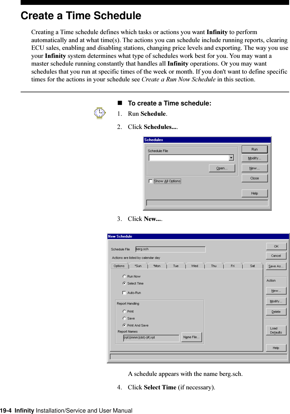 19-4  Infinity Installation/Service and User ManualCreate a Time ScheduleCreating a Time schedule defines which tasks or actions you want Infinity to performautomatically and at what time(s). The actions you can schedule include running reports, clearingECU sales, enabling and disabling stations, changing price levels and exporting. The way you useyour Infinity system determines what type of schedules work best for you. You may want amaster schedule running constantly that handles all Infinity operations. Or you may wantschedules that you run at specific times of the week or month. If you don&apos;t want to define specifictimes for the actions in your schedule see Create a Run Now Schedule in this section.nTo create a Time schedule:1. Run Schedule.2. Click Schedules....3. Click New....A schedule appears with the name berg.sch.4. Click Select Time (if necessary).