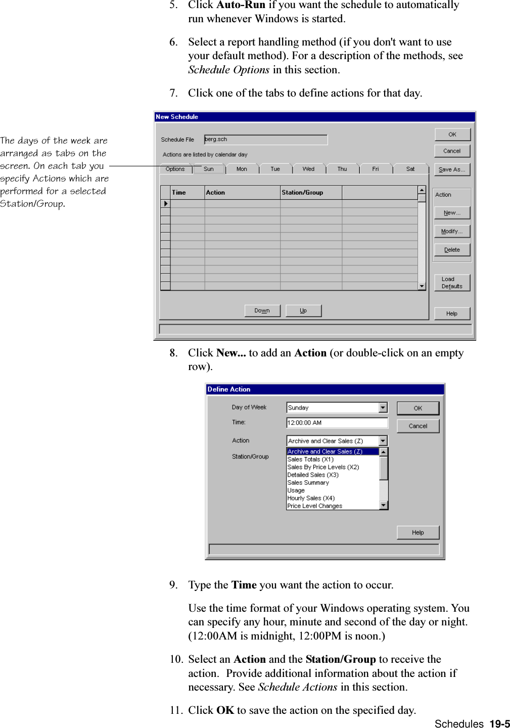  Schedules  19-55. Click Auto-Run if you want the schedule to automaticallyrun whenever Windows is started.6. Select a report handling method (if you don&apos;t want to useyour default method). For a description of the methods, seeSchedule Options in this section.7. Click one of the tabs to define actions for that day.8. Click New... to add an Action (or double-click on an emptyrow).9. Type the Time you want the action to occur.Use the time format of your Windows operating system. Youcan specify any hour, minute and second of the day or night.(12:00AM is midnight, 12:00PM is noon.)10. Select an Action and the Station/Group to receive theaction. Provide additional information about the action ifnecessary. See Schedule Actions in this section.11. Click OK to save the action on the specified day.The days of the week arearranged as tabs on thescreen. On each tab youspecify Actions which areperformed for a selectedStation/Group.