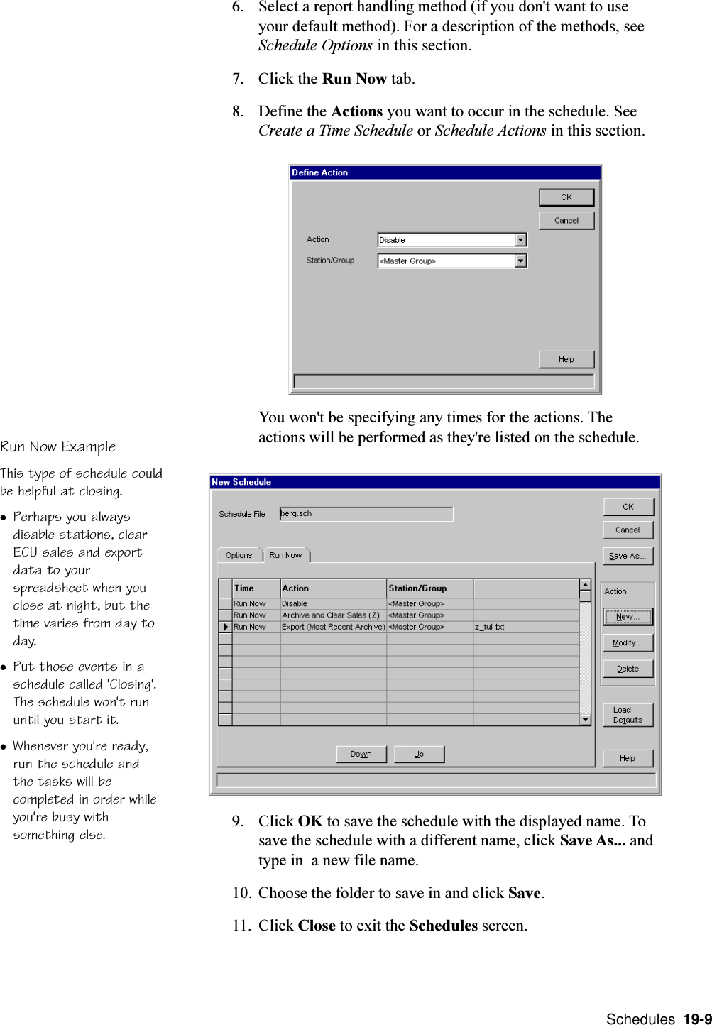  Schedules  19-9Run Now ExampleThis type of schedule couldbe helpful at closing.lPerhaps you alwaysdisable stations, clearECU sales and exportdata to yourspreadsheet when youclose at night, but thetime varies from day today.lPut those events in aschedule called &apos;Closing&apos;.The schedule won&apos;t rununtil you start it.lWhenever you&apos;re ready,run the schedule andthe tasks will becompleted in order whileyou&apos;re busy withsomething else.6. Select a report handling method (if you don&apos;t want to useyour default method). For a description of the methods, seeSchedule Options in this section.7. Click the Run Now tab.8. Define the Actions you want to occur in the schedule. SeeCreate a Time Schedule or Schedule Actions in this section.You won&apos;t be specifying any times for the actions. Theactions will be performed as they&apos;re listed on the schedule.9. Click OK to save the schedule with the displayed name. Tosave the schedule with a different name, click Save As... andtype in  a new file name.10. Choose the folder to save in and click Save.11. Click Close to exit the Schedules screen.