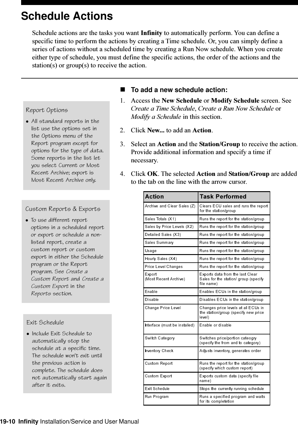 19-10  Infinity Installation/Service and User ManualReport OptionslAll standard reports in thelist use the options set inthe Options menu of theReport program except foroptions for the type of data.Some reports in the list letyou select Current or MostRecent Archive; export isMost Recent Archive only.Schedule ActionsSchedule actions are the tasks you want Infinity to automatically perform. You can define aspecific time to perform the actions by creating a Time schedule. Or, you can simply define aseries of actions without a scheduled time by creating a Run Now schedule. When you createeither type of schedule, you must define the specific actions, the order of the actions and thestation(s) or group(s) to receive the action.nTo add a new schedule action:1. Access the New Schedule or Modify Schedule screen. SeeCreate a Time Schedule, Create a Run Now Schedule orModify a Schedule in this section.2. Click New... to add an Action.3. Select an Action and the Station/Group to receive the action.Provide additional information and specify a time ifnecessary.4. Click OK. The selected Action and Station/Group are addedto the tab on the line with the arrow cursor.Custom Reports &amp; ExportslTo use different reportoptions in a scheduled reportor export or schedule a non-listed report, create acustom report or customexport in either the Scheduleprogram or the Reportprogram. See Create aCustom Report and Create aCustom Export in theReports section.Exit SchedulelInclude Exit Schedule toautomatically stop theschedule at a specific time.The schedule won&apos;t exit untilthe previous action iscomplete. The schedule doesnot automatically start againafter it exits.$FWLRQ 7DVN3HUIRUPHG