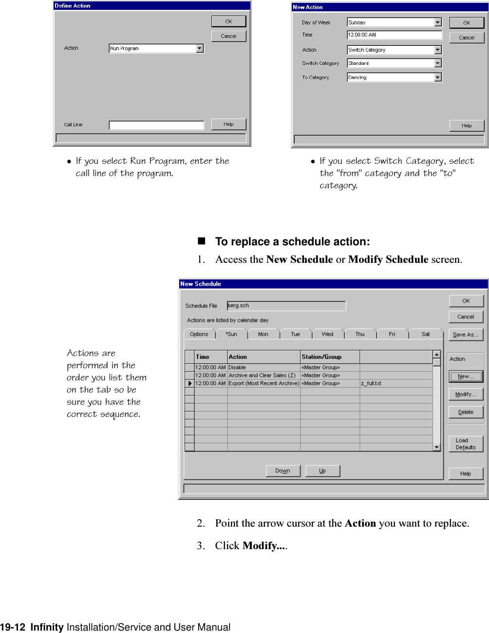 19-12  Infinity Installation/Service and User ManualActions areperformed in theorder you list themon the tab so besure you have thecorrect sequence.nTo replace a schedule action:1. Access the New Schedule or Modify Schedule screen.2. Point the arrow cursor at the Action you want to replace.3. Click Modify....lIf you select Switch Category, selectthe &quot;from&quot; category and the &quot;to&quot;category.lIf you select Run Program, enter thecall line of the program.