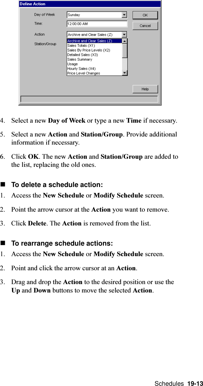  Schedules  19-134. Select a new Day of Week or type a new Time if necessary.5. Select a new Action and Station/Group. Provide additionalinformation if necessary.6. Click OK. The new Action and Station/Group are added tothe list, replacing the old ones.nTo delete a schedule action:1. Access the New Schedule or Modify Schedule screen.2. Point the arrow cursor at the Action you want to remove.3. Click Delete. The Action is removed from the list.nTo rearrange schedule actions:1. Access the New Schedule or Modify Schedule screen.2. Point and click the arrow cursor at an Action.3. Drag and drop the Action to the desired position or use theUp and Down buttons to move the selected Action.